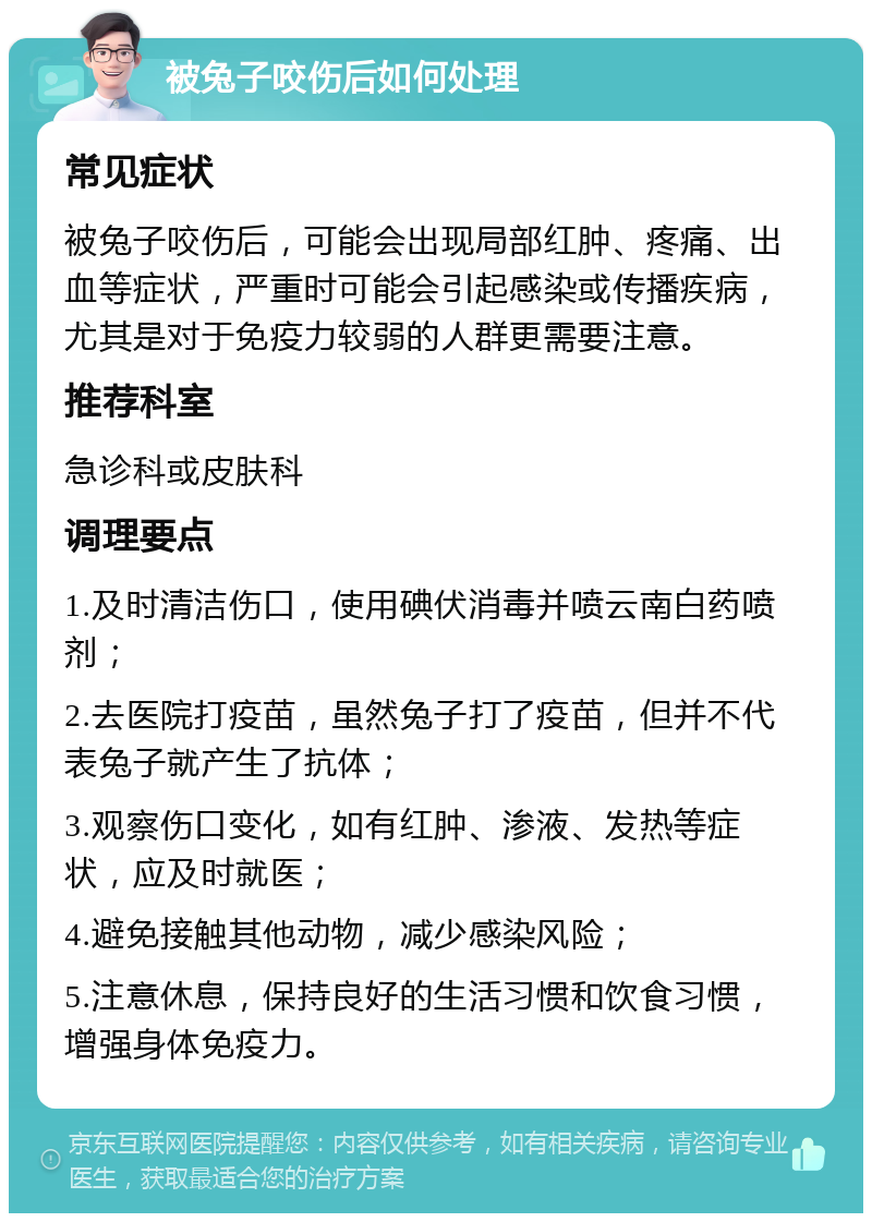 被兔子咬伤后如何处理 常见症状 被兔子咬伤后，可能会出现局部红肿、疼痛、出血等症状，严重时可能会引起感染或传播疾病，尤其是对于免疫力较弱的人群更需要注意。 推荐科室 急诊科或皮肤科 调理要点 1.及时清洁伤口，使用碘伏消毒并喷云南白药喷剂； 2.去医院打疫苗，虽然兔子打了疫苗，但并不代表兔子就产生了抗体； 3.观察伤口变化，如有红肿、渗液、发热等症状，应及时就医； 4.避免接触其他动物，减少感染风险； 5.注意休息，保持良好的生活习惯和饮食习惯，增强身体免疫力。