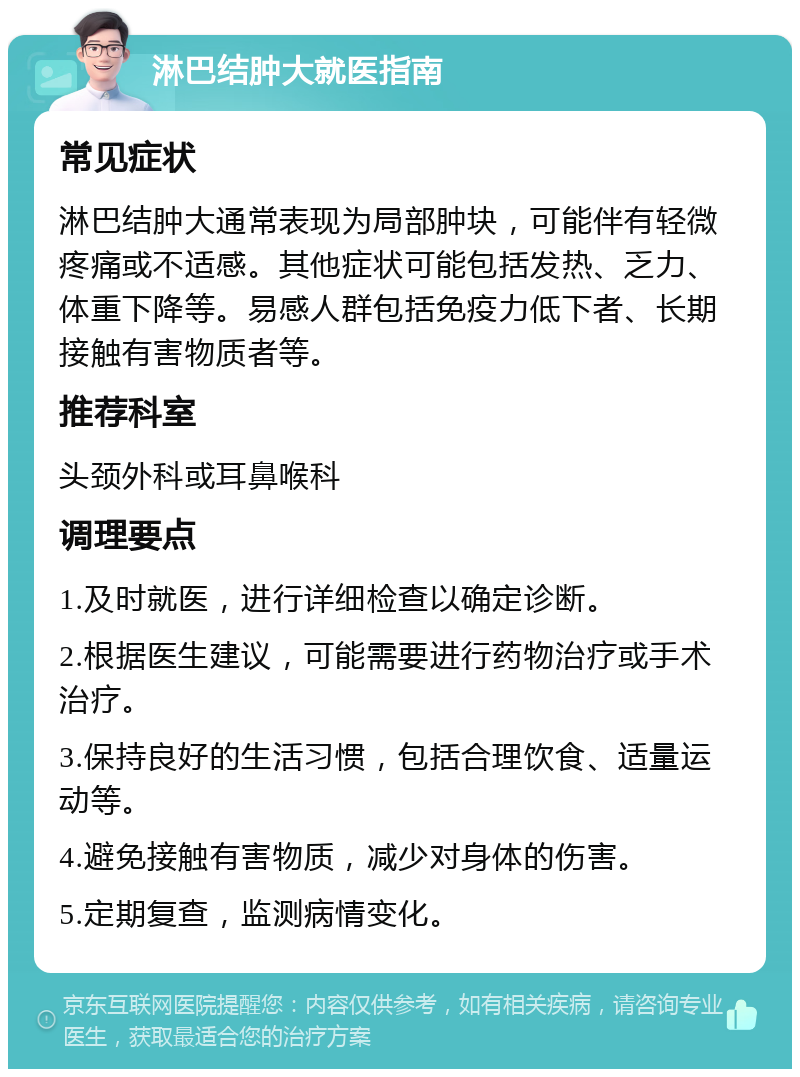 淋巴结肿大就医指南 常见症状 淋巴结肿大通常表现为局部肿块，可能伴有轻微疼痛或不适感。其他症状可能包括发热、乏力、体重下降等。易感人群包括免疫力低下者、长期接触有害物质者等。 推荐科室 头颈外科或耳鼻喉科 调理要点 1.及时就医，进行详细检查以确定诊断。 2.根据医生建议，可能需要进行药物治疗或手术治疗。 3.保持良好的生活习惯，包括合理饮食、适量运动等。 4.避免接触有害物质，减少对身体的伤害。 5.定期复查，监测病情变化。