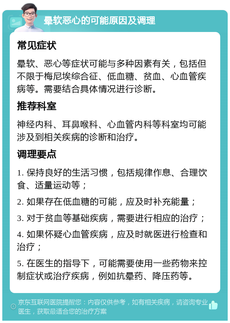 晕软恶心的可能原因及调理 常见症状 晕软、恶心等症状可能与多种因素有关，包括但不限于梅尼埃综合征、低血糖、贫血、心血管疾病等。需要结合具体情况进行诊断。 推荐科室 神经内科、耳鼻喉科、心血管内科等科室均可能涉及到相关疾病的诊断和治疗。 调理要点 1. 保持良好的生活习惯，包括规律作息、合理饮食、适量运动等； 2. 如果存在低血糖的可能，应及时补充能量； 3. 对于贫血等基础疾病，需要进行相应的治疗； 4. 如果怀疑心血管疾病，应及时就医进行检查和治疗； 5. 在医生的指导下，可能需要使用一些药物来控制症状或治疗疾病，例如抗晕药、降压药等。