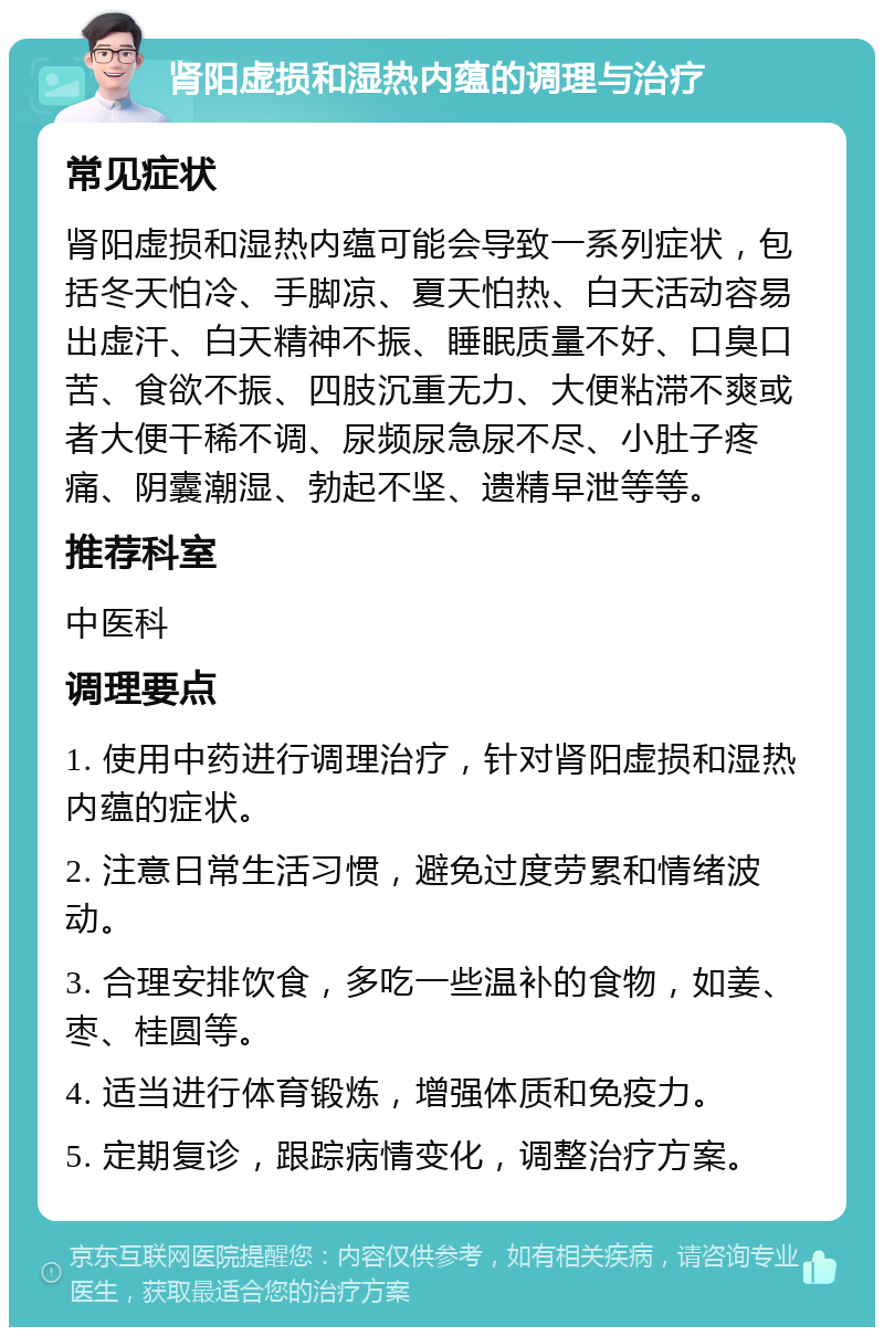 肾阳虚损和湿热内蕴的调理与治疗 常见症状 肾阳虚损和湿热内蕴可能会导致一系列症状，包括冬天怕冷、手脚凉、夏天怕热、白天活动容易出虚汗、白天精神不振、睡眠质量不好、口臭口苦、食欲不振、四肢沉重无力、大便粘滞不爽或者大便干稀不调、尿频尿急尿不尽、小肚子疼痛、阴囊潮湿、勃起不坚、遗精早泄等等。 推荐科室 中医科 调理要点 1. 使用中药进行调理治疗，针对肾阳虚损和湿热内蕴的症状。 2. 注意日常生活习惯，避免过度劳累和情绪波动。 3. 合理安排饮食，多吃一些温补的食物，如姜、枣、桂圆等。 4. 适当进行体育锻炼，增强体质和免疫力。 5. 定期复诊，跟踪病情变化，调整治疗方案。