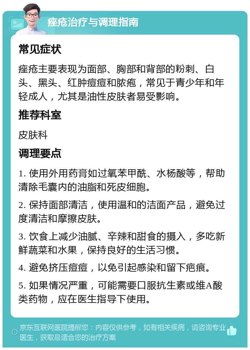 痤疮治疗与调理指南 常见症状 痤疮主要表现为面部、胸部和背部的粉刺、白头、黑头、红肿痘痘和脓疱，常见于青少年和年轻成人，尤其是油性皮肤者易受影响。 推荐科室 皮肤科 调理要点 1. 使用外用药膏如过氧苯甲酰、水杨酸等，帮助清除毛囊内的油脂和死皮细胞。 2. 保持面部清洁，使用温和的洁面产品，避免过度清洁和摩擦皮肤。 3. 饮食上减少油腻、辛辣和甜食的摄入，多吃新鲜蔬菜和水果，保持良好的生活习惯。 4. 避免挤压痘痘，以免引起感染和留下疤痕。 5. 如果情况严重，可能需要口服抗生素或维A酸类药物，应在医生指导下使用。