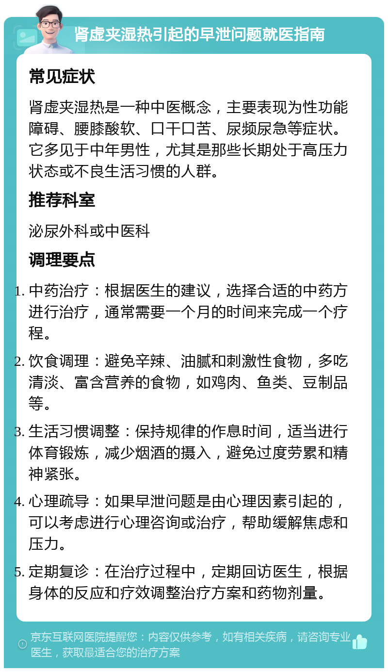 肾虚夹湿热引起的早泄问题就医指南 常见症状 肾虚夹湿热是一种中医概念，主要表现为性功能障碍、腰膝酸软、口干口苦、尿频尿急等症状。它多见于中年男性，尤其是那些长期处于高压力状态或不良生活习惯的人群。 推荐科室 泌尿外科或中医科 调理要点 中药治疗：根据医生的建议，选择合适的中药方进行治疗，通常需要一个月的时间来完成一个疗程。 饮食调理：避免辛辣、油腻和刺激性食物，多吃清淡、富含营养的食物，如鸡肉、鱼类、豆制品等。 生活习惯调整：保持规律的作息时间，适当进行体育锻炼，减少烟酒的摄入，避免过度劳累和精神紧张。 心理疏导：如果早泄问题是由心理因素引起的，可以考虑进行心理咨询或治疗，帮助缓解焦虑和压力。 定期复诊：在治疗过程中，定期回访医生，根据身体的反应和疗效调整治疗方案和药物剂量。