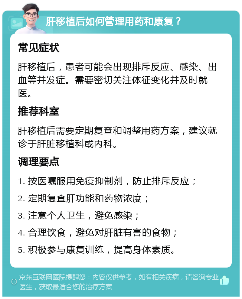 肝移植后如何管理用药和康复？ 常见症状 肝移植后，患者可能会出现排斥反应、感染、出血等并发症。需要密切关注体征变化并及时就医。 推荐科室 肝移植后需要定期复查和调整用药方案，建议就诊于肝脏移植科或内科。 调理要点 1. 按医嘱服用免疫抑制剂，防止排斥反应； 2. 定期复查肝功能和药物浓度； 3. 注意个人卫生，避免感染； 4. 合理饮食，避免对肝脏有害的食物； 5. 积极参与康复训练，提高身体素质。