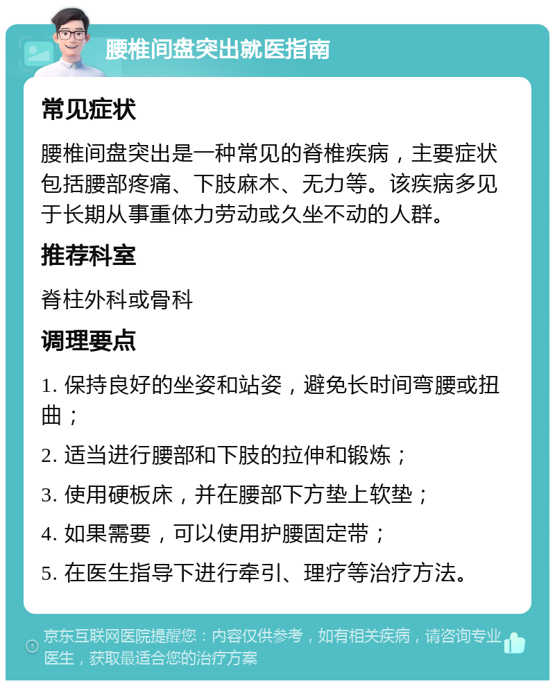 腰椎间盘突出就医指南 常见症状 腰椎间盘突出是一种常见的脊椎疾病，主要症状包括腰部疼痛、下肢麻木、无力等。该疾病多见于长期从事重体力劳动或久坐不动的人群。 推荐科室 脊柱外科或骨科 调理要点 1. 保持良好的坐姿和站姿，避免长时间弯腰或扭曲； 2. 适当进行腰部和下肢的拉伸和锻炼； 3. 使用硬板床，并在腰部下方垫上软垫； 4. 如果需要，可以使用护腰固定带； 5. 在医生指导下进行牵引、理疗等治疗方法。