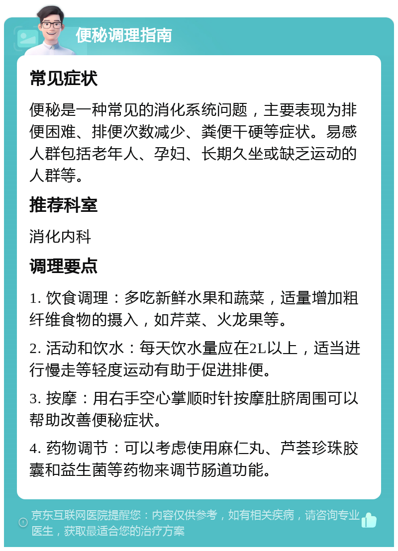 便秘调理指南 常见症状 便秘是一种常见的消化系统问题，主要表现为排便困难、排便次数减少、粪便干硬等症状。易感人群包括老年人、孕妇、长期久坐或缺乏运动的人群等。 推荐科室 消化内科 调理要点 1. 饮食调理：多吃新鲜水果和蔬菜，适量增加粗纤维食物的摄入，如芹菜、火龙果等。 2. 活动和饮水：每天饮水量应在2L以上，适当进行慢走等轻度运动有助于促进排便。 3. 按摩：用右手空心掌顺时针按摩肚脐周围可以帮助改善便秘症状。 4. 药物调节：可以考虑使用麻仁丸、芦荟珍珠胶囊和益生菌等药物来调节肠道功能。