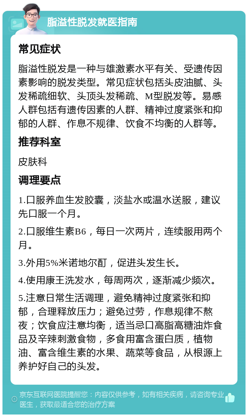 脂溢性脱发就医指南 常见症状 脂溢性脱发是一种与雄激素水平有关、受遗传因素影响的脱发类型。常见症状包括头皮油腻、头发稀疏细软、头顶头发稀疏、M型脱发等。易感人群包括有遗传因素的人群、精神过度紧张和抑郁的人群、作息不规律、饮食不均衡的人群等。 推荐科室 皮肤科 调理要点 1.口服养血生发胶囊，淡盐水或温水送服，建议先口服一个月。 2.口服维生素B6，每日一次两片，连续服用两个月。 3.外用5%米诺地尔酊，促进头发生长。 4.使用康王洗发水，每周两次，逐渐减少频次。 5.注意日常生活调理，避免精神过度紧张和抑郁，合理释放压力；避免过劳，作息规律不熬夜；饮食应注意均衡，适当忌口高脂高糖油炸食品及辛辣刺激食物，多食用富含蛋白质，植物油、富含维生素的水果、蔬菜等食品，从根源上养护好自己的头发。