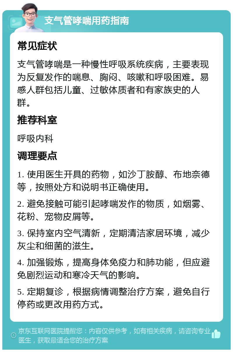 支气管哮喘用药指南 常见症状 支气管哮喘是一种慢性呼吸系统疾病，主要表现为反复发作的喘息、胸闷、咳嗽和呼吸困难。易感人群包括儿童、过敏体质者和有家族史的人群。 推荐科室 呼吸内科 调理要点 1. 使用医生开具的药物，如沙丁胺醇、布地奈德等，按照处方和说明书正确使用。 2. 避免接触可能引起哮喘发作的物质，如烟雾、花粉、宠物皮屑等。 3. 保持室内空气清新，定期清洁家居环境，减少灰尘和细菌的滋生。 4. 加强锻炼，提高身体免疫力和肺功能，但应避免剧烈运动和寒冷天气的影响。 5. 定期复诊，根据病情调整治疗方案，避免自行停药或更改用药方式。