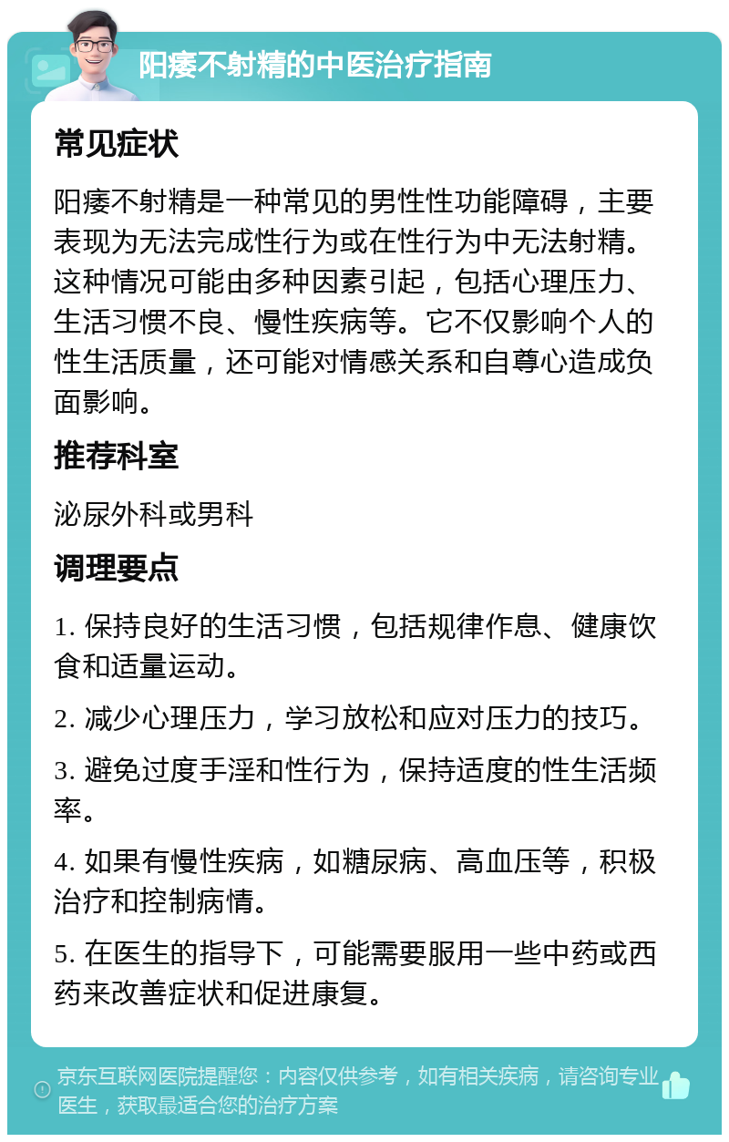 阳痿不射精的中医治疗指南 常见症状 阳痿不射精是一种常见的男性性功能障碍，主要表现为无法完成性行为或在性行为中无法射精。这种情况可能由多种因素引起，包括心理压力、生活习惯不良、慢性疾病等。它不仅影响个人的性生活质量，还可能对情感关系和自尊心造成负面影响。 推荐科室 泌尿外科或男科 调理要点 1. 保持良好的生活习惯，包括规律作息、健康饮食和适量运动。 2. 减少心理压力，学习放松和应对压力的技巧。 3. 避免过度手淫和性行为，保持适度的性生活频率。 4. 如果有慢性疾病，如糖尿病、高血压等，积极治疗和控制病情。 5. 在医生的指导下，可能需要服用一些中药或西药来改善症状和促进康复。