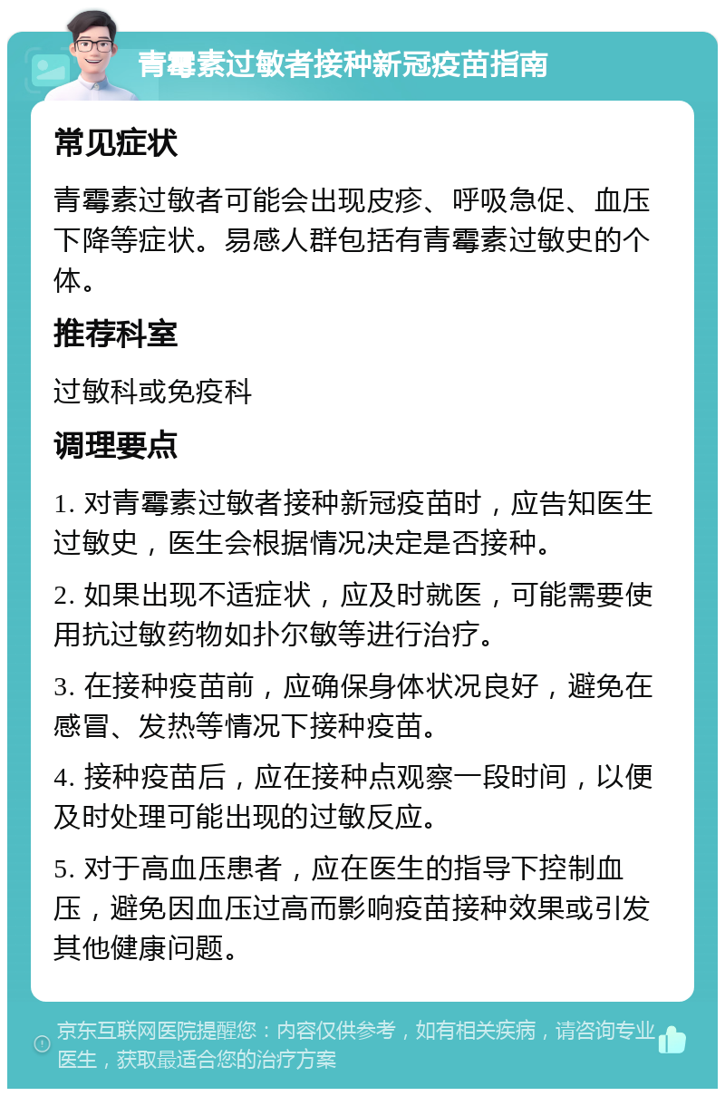 青霉素过敏者接种新冠疫苗指南 常见症状 青霉素过敏者可能会出现皮疹、呼吸急促、血压下降等症状。易感人群包括有青霉素过敏史的个体。 推荐科室 过敏科或免疫科 调理要点 1. 对青霉素过敏者接种新冠疫苗时，应告知医生过敏史，医生会根据情况决定是否接种。 2. 如果出现不适症状，应及时就医，可能需要使用抗过敏药物如扑尔敏等进行治疗。 3. 在接种疫苗前，应确保身体状况良好，避免在感冒、发热等情况下接种疫苗。 4. 接种疫苗后，应在接种点观察一段时间，以便及时处理可能出现的过敏反应。 5. 对于高血压患者，应在医生的指导下控制血压，避免因血压过高而影响疫苗接种效果或引发其他健康问题。