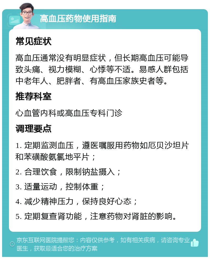 高血压药物使用指南 常见症状 高血压通常没有明显症状，但长期高血压可能导致头痛、视力模糊、心悸等不适。易感人群包括中老年人、肥胖者、有高血压家族史者等。 推荐科室 心血管内科或高血压专科门诊 调理要点 1. 定期监测血压，遵医嘱服用药物如厄贝沙坦片和苯磺酸氨氯地平片； 2. 合理饮食，限制钠盐摄入； 3. 适量运动，控制体重； 4. 减少精神压力，保持良好心态； 5. 定期复查肾功能，注意药物对肾脏的影响。