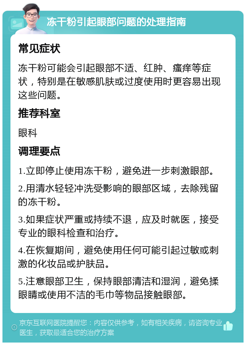 冻干粉引起眼部问题的处理指南 常见症状 冻干粉可能会引起眼部不适、红肿、瘙痒等症状，特别是在敏感肌肤或过度使用时更容易出现这些问题。 推荐科室 眼科 调理要点 1.立即停止使用冻干粉，避免进一步刺激眼部。 2.用清水轻轻冲洗受影响的眼部区域，去除残留的冻干粉。 3.如果症状严重或持续不退，应及时就医，接受专业的眼科检查和治疗。 4.在恢复期间，避免使用任何可能引起过敏或刺激的化妆品或护肤品。 5.注意眼部卫生，保持眼部清洁和湿润，避免揉眼睛或使用不洁的毛巾等物品接触眼部。