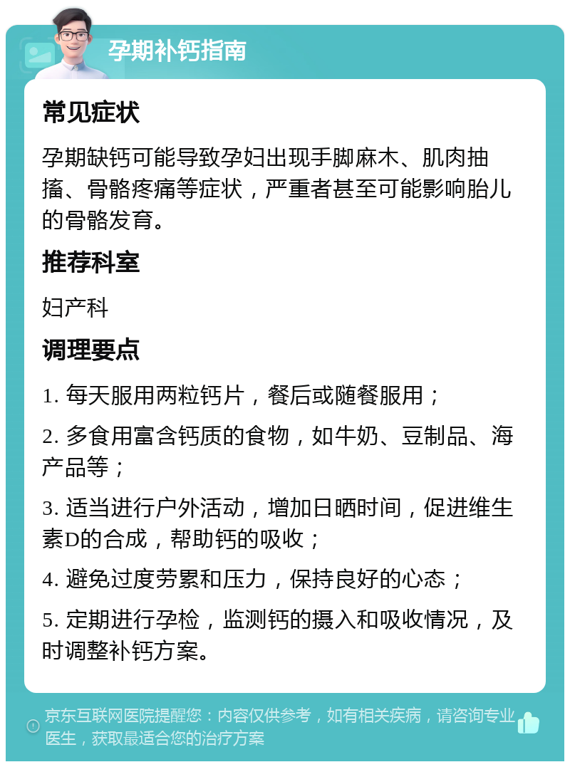 孕期补钙指南 常见症状 孕期缺钙可能导致孕妇出现手脚麻木、肌肉抽搐、骨骼疼痛等症状，严重者甚至可能影响胎儿的骨骼发育。 推荐科室 妇产科 调理要点 1. 每天服用两粒钙片，餐后或随餐服用； 2. 多食用富含钙质的食物，如牛奶、豆制品、海产品等； 3. 适当进行户外活动，增加日晒时间，促进维生素D的合成，帮助钙的吸收； 4. 避免过度劳累和压力，保持良好的心态； 5. 定期进行孕检，监测钙的摄入和吸收情况，及时调整补钙方案。