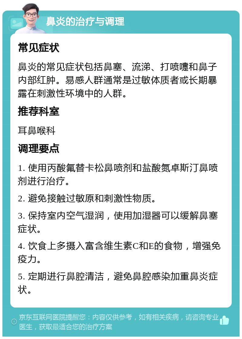 鼻炎的治疗与调理 常见症状 鼻炎的常见症状包括鼻塞、流涕、打喷嚏和鼻子内部红肿。易感人群通常是过敏体质者或长期暴露在刺激性环境中的人群。 推荐科室 耳鼻喉科 调理要点 1. 使用丙酸氟替卡松鼻喷剂和盐酸氮卓斯汀鼻喷剂进行治疗。 2. 避免接触过敏原和刺激性物质。 3. 保持室内空气湿润，使用加湿器可以缓解鼻塞症状。 4. 饮食上多摄入富含维生素C和E的食物，增强免疫力。 5. 定期进行鼻腔清洁，避免鼻腔感染加重鼻炎症状。