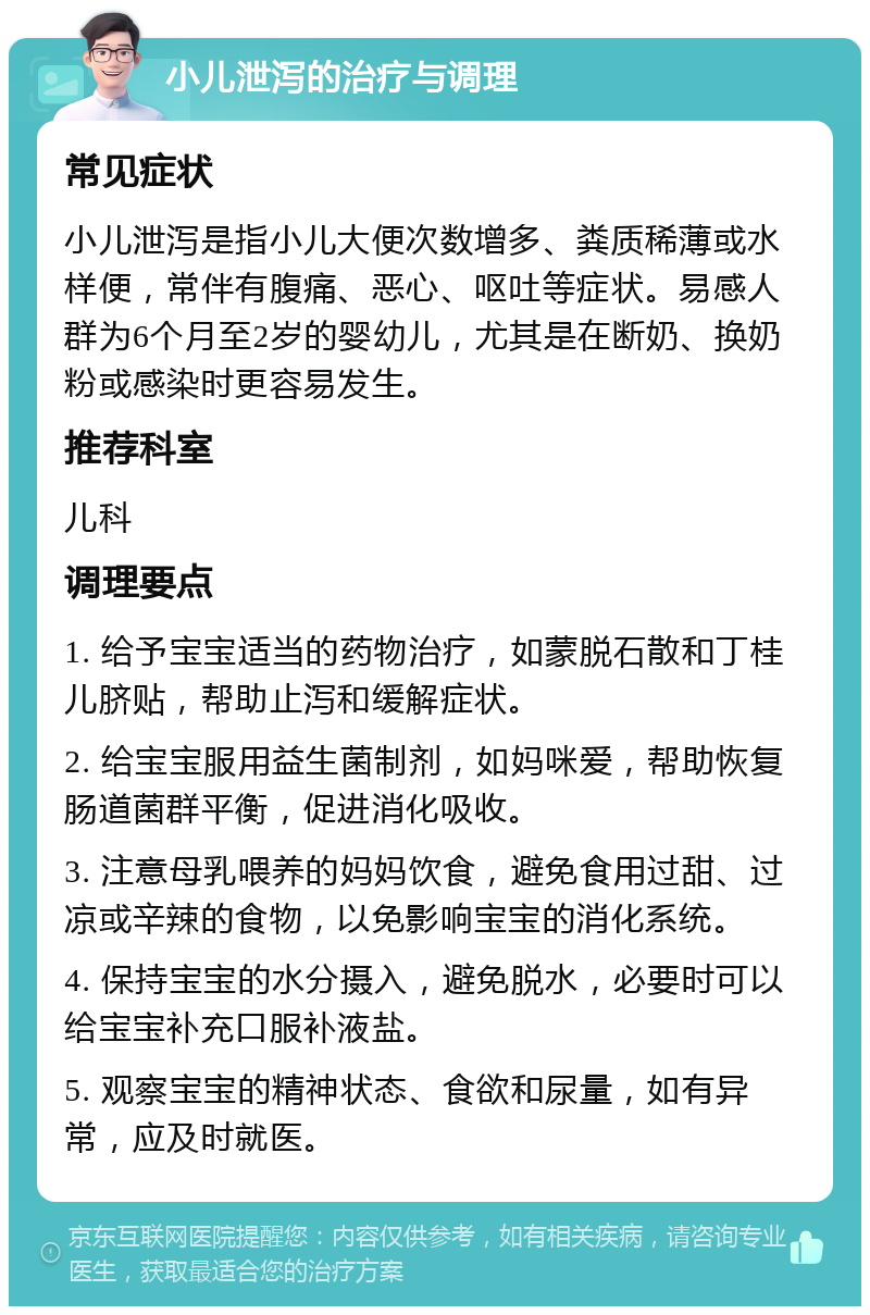 小儿泄泻的治疗与调理 常见症状 小儿泄泻是指小儿大便次数增多、粪质稀薄或水样便，常伴有腹痛、恶心、呕吐等症状。易感人群为6个月至2岁的婴幼儿，尤其是在断奶、换奶粉或感染时更容易发生。 推荐科室 儿科 调理要点 1. 给予宝宝适当的药物治疗，如蒙脱石散和丁桂儿脐贴，帮助止泻和缓解症状。 2. 给宝宝服用益生菌制剂，如妈咪爱，帮助恢复肠道菌群平衡，促进消化吸收。 3. 注意母乳喂养的妈妈饮食，避免食用过甜、过凉或辛辣的食物，以免影响宝宝的消化系统。 4. 保持宝宝的水分摄入，避免脱水，必要时可以给宝宝补充口服补液盐。 5. 观察宝宝的精神状态、食欲和尿量，如有异常，应及时就医。