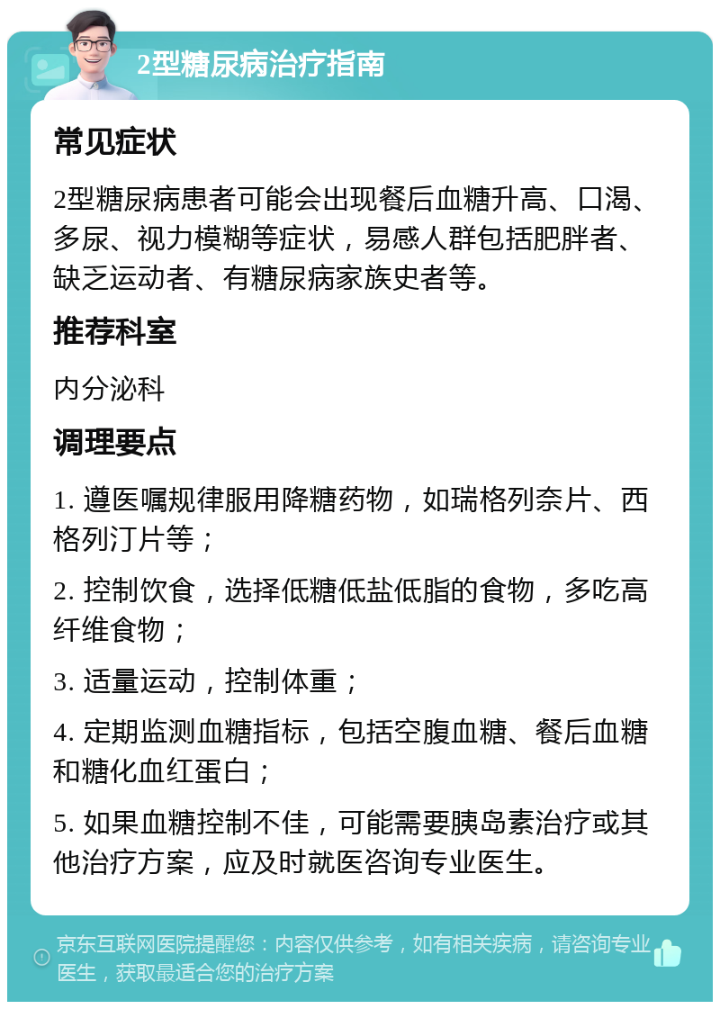 2型糖尿病治疗指南 常见症状 2型糖尿病患者可能会出现餐后血糖升高、口渴、多尿、视力模糊等症状，易感人群包括肥胖者、缺乏运动者、有糖尿病家族史者等。 推荐科室 内分泌科 调理要点 1. 遵医嘱规律服用降糖药物，如瑞格列奈片、西格列汀片等； 2. 控制饮食，选择低糖低盐低脂的食物，多吃高纤维食物； 3. 适量运动，控制体重； 4. 定期监测血糖指标，包括空腹血糖、餐后血糖和糖化血红蛋白； 5. 如果血糖控制不佳，可能需要胰岛素治疗或其他治疗方案，应及时就医咨询专业医生。