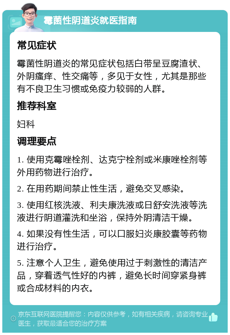 霉菌性阴道炎就医指南 常见症状 霉菌性阴道炎的常见症状包括白带呈豆腐渣状、外阴瘙痒、性交痛等，多见于女性，尤其是那些有不良卫生习惯或免疫力较弱的人群。 推荐科室 妇科 调理要点 1. 使用克霉唑栓剂、达克宁栓剂或米康唑栓剂等外用药物进行治疗。 2. 在用药期间禁止性生活，避免交叉感染。 3. 使用红核洗液、利夫康洗液或日舒安洗液等洗液进行阴道灌洗和坐浴，保持外阴清洁干燥。 4. 如果没有性生活，可以口服妇炎康胶囊等药物进行治疗。 5. 注意个人卫生，避免使用过于刺激性的清洁产品，穿着透气性好的内裤，避免长时间穿紧身裤或合成材料的内衣。