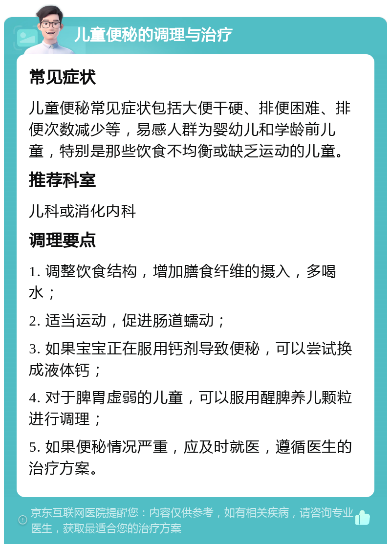 儿童便秘的调理与治疗 常见症状 儿童便秘常见症状包括大便干硬、排便困难、排便次数减少等，易感人群为婴幼儿和学龄前儿童，特别是那些饮食不均衡或缺乏运动的儿童。 推荐科室 儿科或消化内科 调理要点 1. 调整饮食结构，增加膳食纤维的摄入，多喝水； 2. 适当运动，促进肠道蠕动； 3. 如果宝宝正在服用钙剂导致便秘，可以尝试换成液体钙； 4. 对于脾胃虚弱的儿童，可以服用醒脾养儿颗粒进行调理； 5. 如果便秘情况严重，应及时就医，遵循医生的治疗方案。