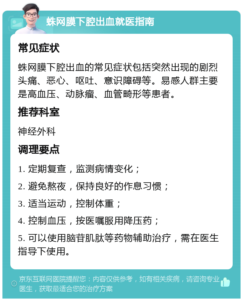 蛛网膜下腔出血就医指南 常见症状 蛛网膜下腔出血的常见症状包括突然出现的剧烈头痛、恶心、呕吐、意识障碍等。易感人群主要是高血压、动脉瘤、血管畸形等患者。 推荐科室 神经外科 调理要点 1. 定期复查，监测病情变化； 2. 避免熬夜，保持良好的作息习惯； 3. 适当运动，控制体重； 4. 控制血压，按医嘱服用降压药； 5. 可以使用脑苷肌肽等药物辅助治疗，需在医生指导下使用。