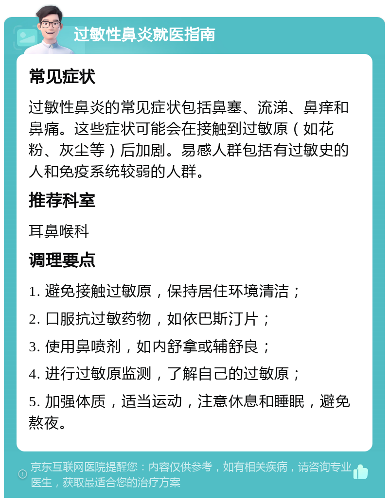 过敏性鼻炎就医指南 常见症状 过敏性鼻炎的常见症状包括鼻塞、流涕、鼻痒和鼻痛。这些症状可能会在接触到过敏原（如花粉、灰尘等）后加剧。易感人群包括有过敏史的人和免疫系统较弱的人群。 推荐科室 耳鼻喉科 调理要点 1. 避免接触过敏原，保持居住环境清洁； 2. 口服抗过敏药物，如依巴斯汀片； 3. 使用鼻喷剂，如内舒拿或辅舒良； 4. 进行过敏原监测，了解自己的过敏原； 5. 加强体质，适当运动，注意休息和睡眠，避免熬夜。