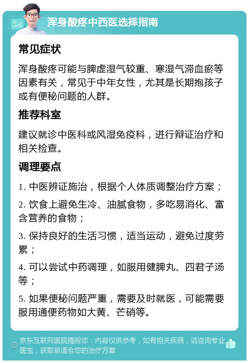 浑身酸疼中西医选择指南 常见症状 浑身酸疼可能与脾虚湿气较重、寒湿气滞血瘀等因素有关，常见于中年女性，尤其是长期抱孩子或有便秘问题的人群。 推荐科室 建议就诊中医科或风湿免疫科，进行辩证治疗和相关检查。 调理要点 1. 中医辨证施治，根据个人体质调整治疗方案； 2. 饮食上避免生冷、油腻食物，多吃易消化、富含营养的食物； 3. 保持良好的生活习惯，适当运动，避免过度劳累； 4. 可以尝试中药调理，如服用健脾丸、四君子汤等； 5. 如果便秘问题严重，需要及时就医，可能需要服用通便药物如大黄、芒硝等。