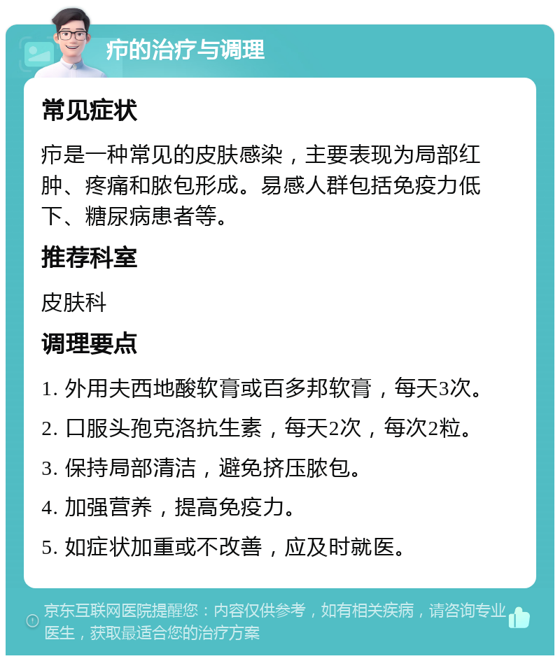 疖的治疗与调理 常见症状 疖是一种常见的皮肤感染，主要表现为局部红肿、疼痛和脓包形成。易感人群包括免疫力低下、糖尿病患者等。 推荐科室 皮肤科 调理要点 1. 外用夫西地酸软膏或百多邦软膏，每天3次。 2. 口服头孢克洛抗生素，每天2次，每次2粒。 3. 保持局部清洁，避免挤压脓包。 4. 加强营养，提高免疫力。 5. 如症状加重或不改善，应及时就医。