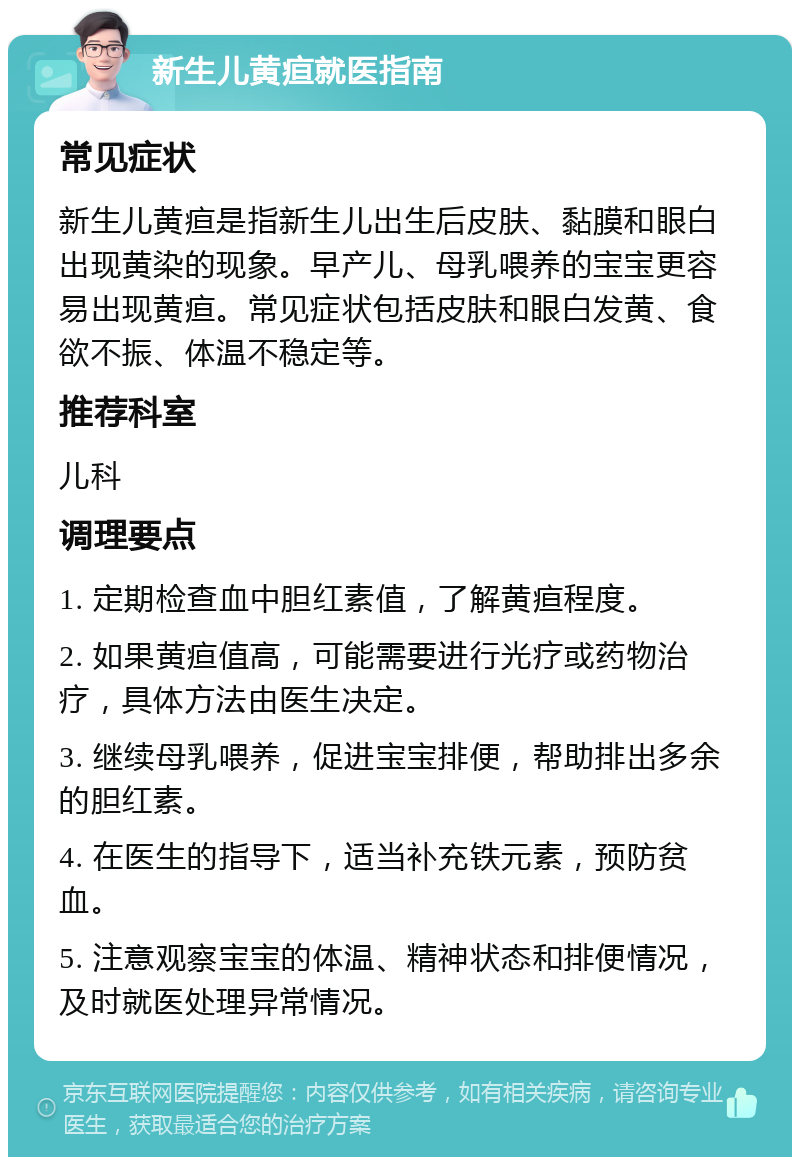 新生儿黄疸就医指南 常见症状 新生儿黄疸是指新生儿出生后皮肤、黏膜和眼白出现黄染的现象。早产儿、母乳喂养的宝宝更容易出现黄疸。常见症状包括皮肤和眼白发黄、食欲不振、体温不稳定等。 推荐科室 儿科 调理要点 1. 定期检查血中胆红素值，了解黄疸程度。 2. 如果黄疸值高，可能需要进行光疗或药物治疗，具体方法由医生决定。 3. 继续母乳喂养，促进宝宝排便，帮助排出多余的胆红素。 4. 在医生的指导下，适当补充铁元素，预防贫血。 5. 注意观察宝宝的体温、精神状态和排便情况，及时就医处理异常情况。