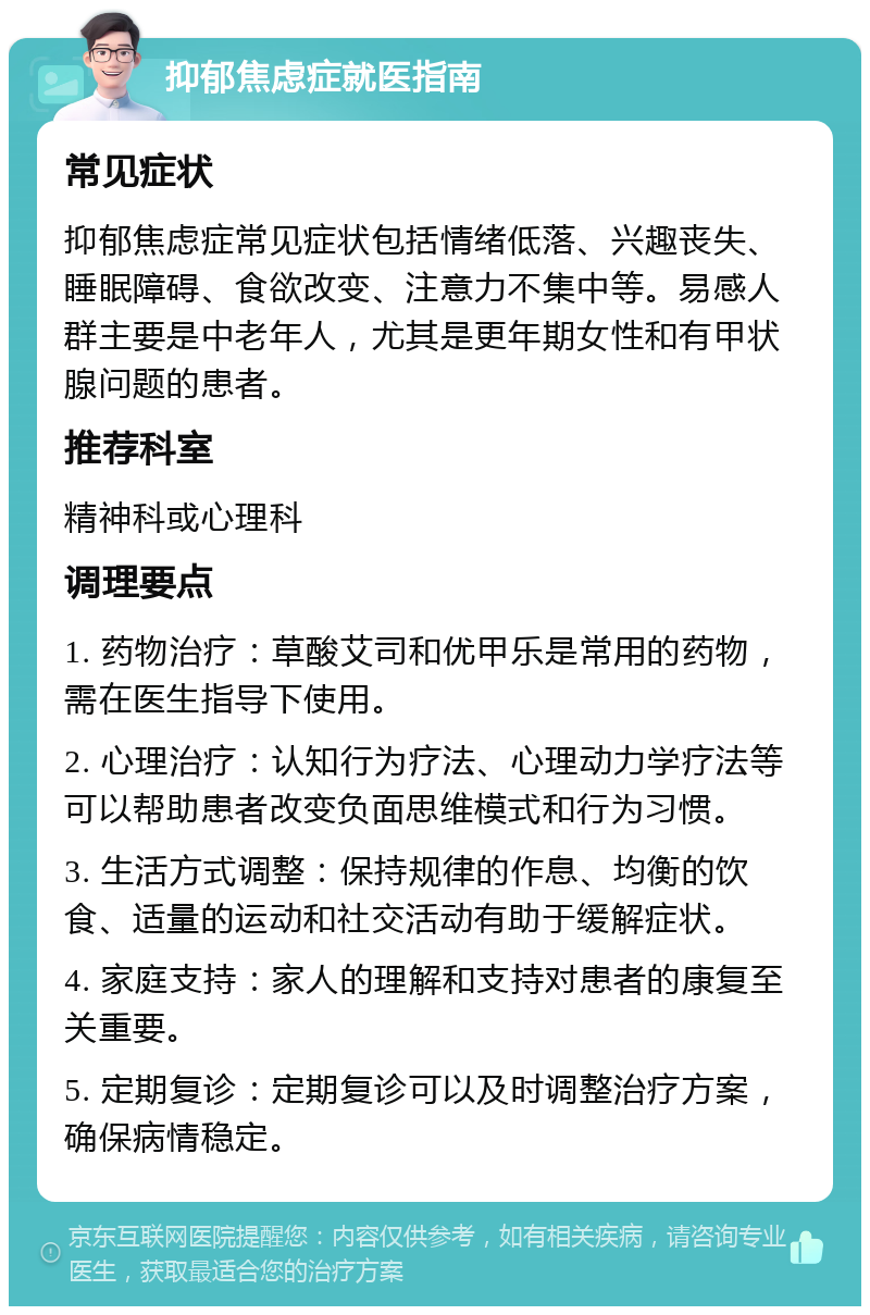 抑郁焦虑症就医指南 常见症状 抑郁焦虑症常见症状包括情绪低落、兴趣丧失、睡眠障碍、食欲改变、注意力不集中等。易感人群主要是中老年人，尤其是更年期女性和有甲状腺问题的患者。 推荐科室 精神科或心理科 调理要点 1. 药物治疗：草酸艾司和优甲乐是常用的药物，需在医生指导下使用。 2. 心理治疗：认知行为疗法、心理动力学疗法等可以帮助患者改变负面思维模式和行为习惯。 3. 生活方式调整：保持规律的作息、均衡的饮食、适量的运动和社交活动有助于缓解症状。 4. 家庭支持：家人的理解和支持对患者的康复至关重要。 5. 定期复诊：定期复诊可以及时调整治疗方案，确保病情稳定。