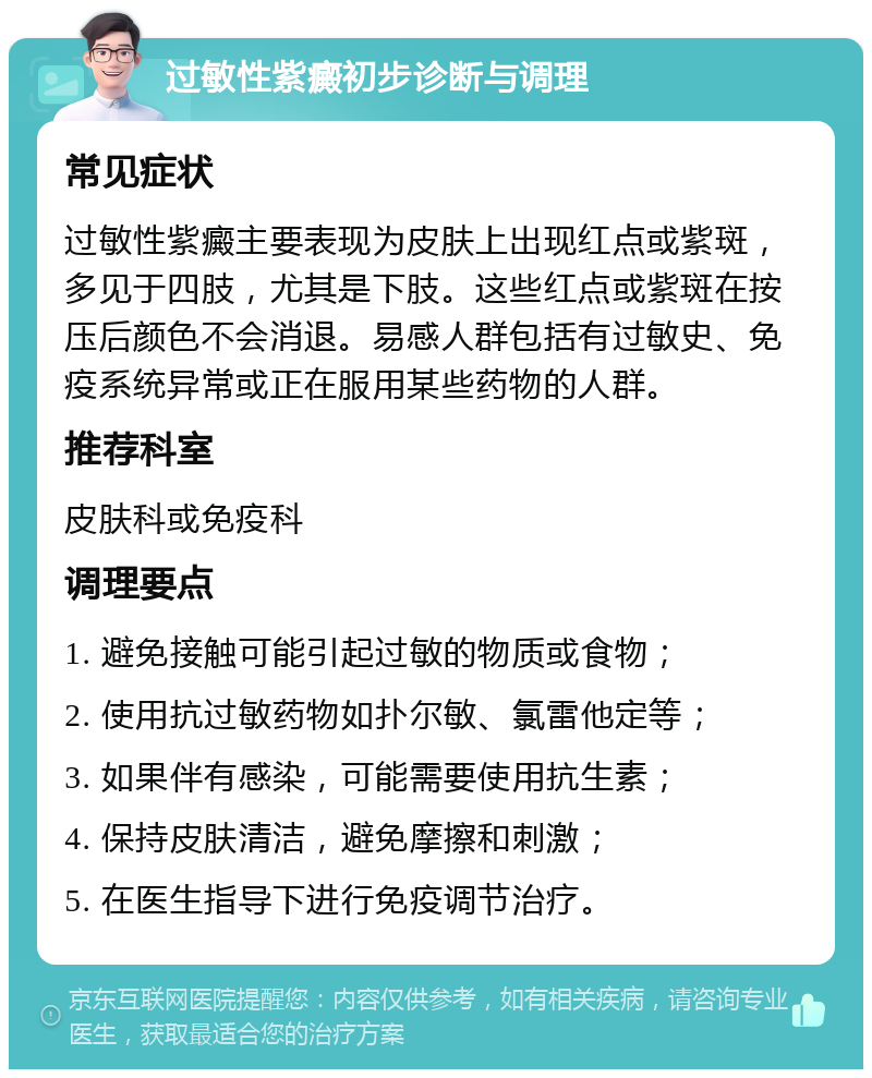 过敏性紫癜初步诊断与调理 常见症状 过敏性紫癜主要表现为皮肤上出现红点或紫斑，多见于四肢，尤其是下肢。这些红点或紫斑在按压后颜色不会消退。易感人群包括有过敏史、免疫系统异常或正在服用某些药物的人群。 推荐科室 皮肤科或免疫科 调理要点 1. 避免接触可能引起过敏的物质或食物； 2. 使用抗过敏药物如扑尔敏、氯雷他定等； 3. 如果伴有感染，可能需要使用抗生素； 4. 保持皮肤清洁，避免摩擦和刺激； 5. 在医生指导下进行免疫调节治疗。