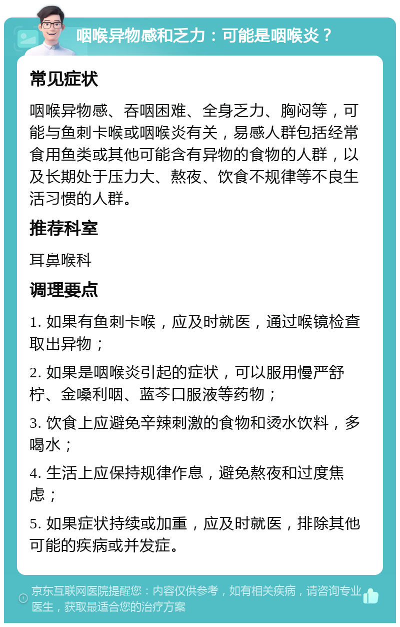 咽喉异物感和乏力：可能是咽喉炎？ 常见症状 咽喉异物感、吞咽困难、全身乏力、胸闷等，可能与鱼刺卡喉或咽喉炎有关，易感人群包括经常食用鱼类或其他可能含有异物的食物的人群，以及长期处于压力大、熬夜、饮食不规律等不良生活习惯的人群。 推荐科室 耳鼻喉科 调理要点 1. 如果有鱼刺卡喉，应及时就医，通过喉镜检查取出异物； 2. 如果是咽喉炎引起的症状，可以服用慢严舒柠、金嗓利咽、蓝芩口服液等药物； 3. 饮食上应避免辛辣刺激的食物和烫水饮料，多喝水； 4. 生活上应保持规律作息，避免熬夜和过度焦虑； 5. 如果症状持续或加重，应及时就医，排除其他可能的疾病或并发症。