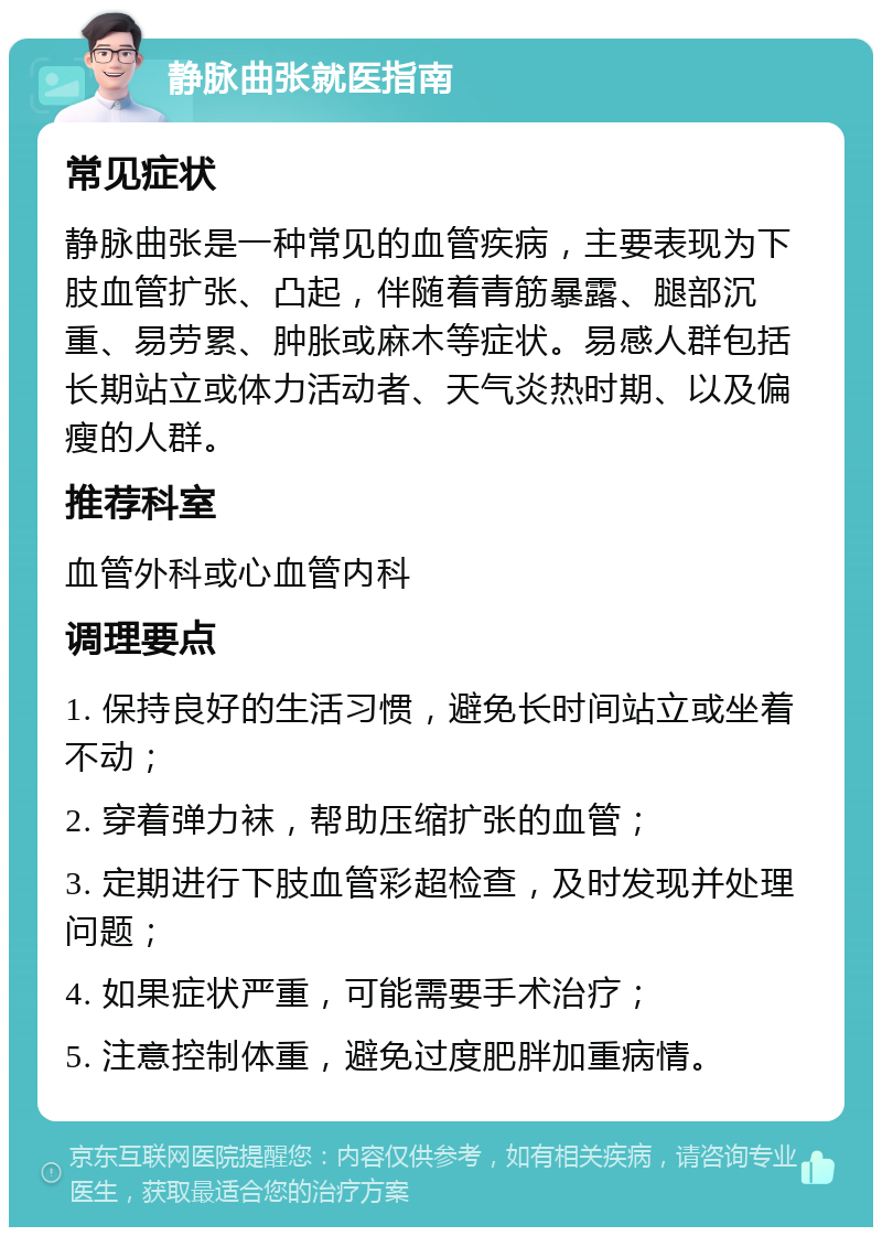 静脉曲张就医指南 常见症状 静脉曲张是一种常见的血管疾病，主要表现为下肢血管扩张、凸起，伴随着青筋暴露、腿部沉重、易劳累、肿胀或麻木等症状。易感人群包括长期站立或体力活动者、天气炎热时期、以及偏瘦的人群。 推荐科室 血管外科或心血管内科 调理要点 1. 保持良好的生活习惯，避免长时间站立或坐着不动； 2. 穿着弹力袜，帮助压缩扩张的血管； 3. 定期进行下肢血管彩超检查，及时发现并处理问题； 4. 如果症状严重，可能需要手术治疗； 5. 注意控制体重，避免过度肥胖加重病情。