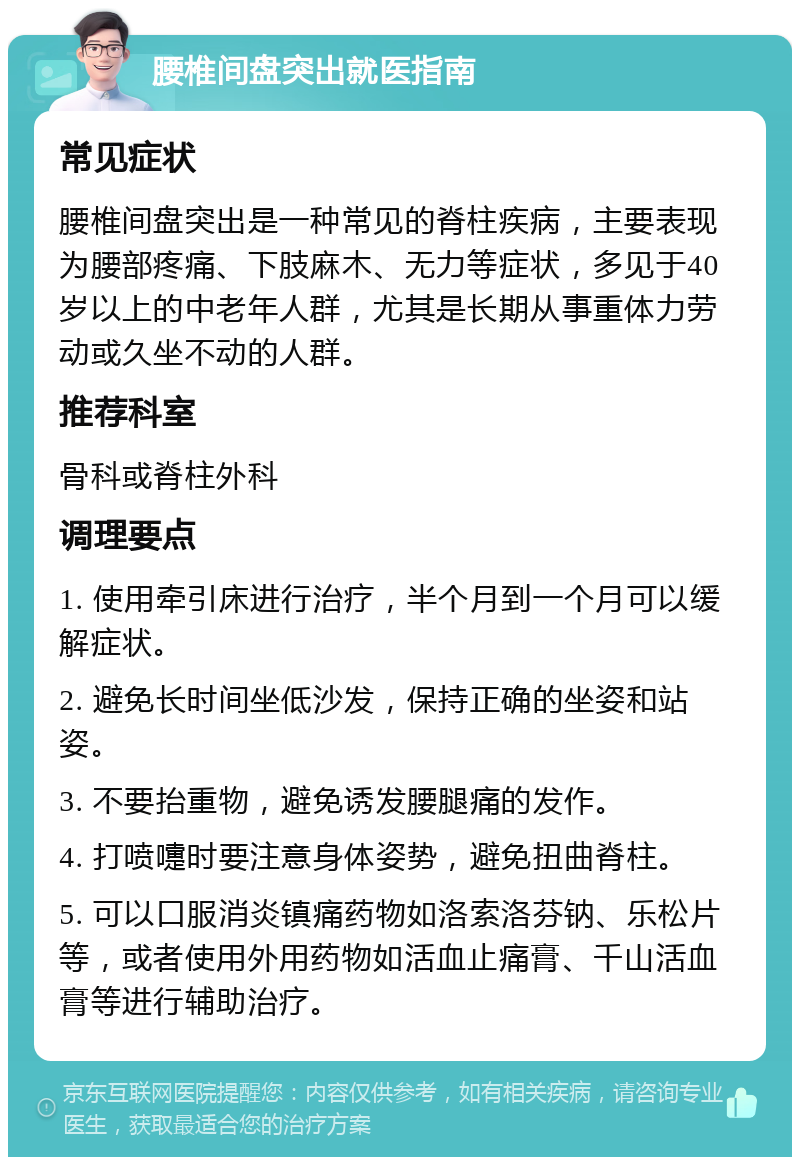 腰椎间盘突出就医指南 常见症状 腰椎间盘突出是一种常见的脊柱疾病，主要表现为腰部疼痛、下肢麻木、无力等症状，多见于40岁以上的中老年人群，尤其是长期从事重体力劳动或久坐不动的人群。 推荐科室 骨科或脊柱外科 调理要点 1. 使用牵引床进行治疗，半个月到一个月可以缓解症状。 2. 避免长时间坐低沙发，保持正确的坐姿和站姿。 3. 不要抬重物，避免诱发腰腿痛的发作。 4. 打喷嚏时要注意身体姿势，避免扭曲脊柱。 5. 可以口服消炎镇痛药物如洛索洛芬钠、乐松片等，或者使用外用药物如活血止痛膏、千山活血膏等进行辅助治疗。