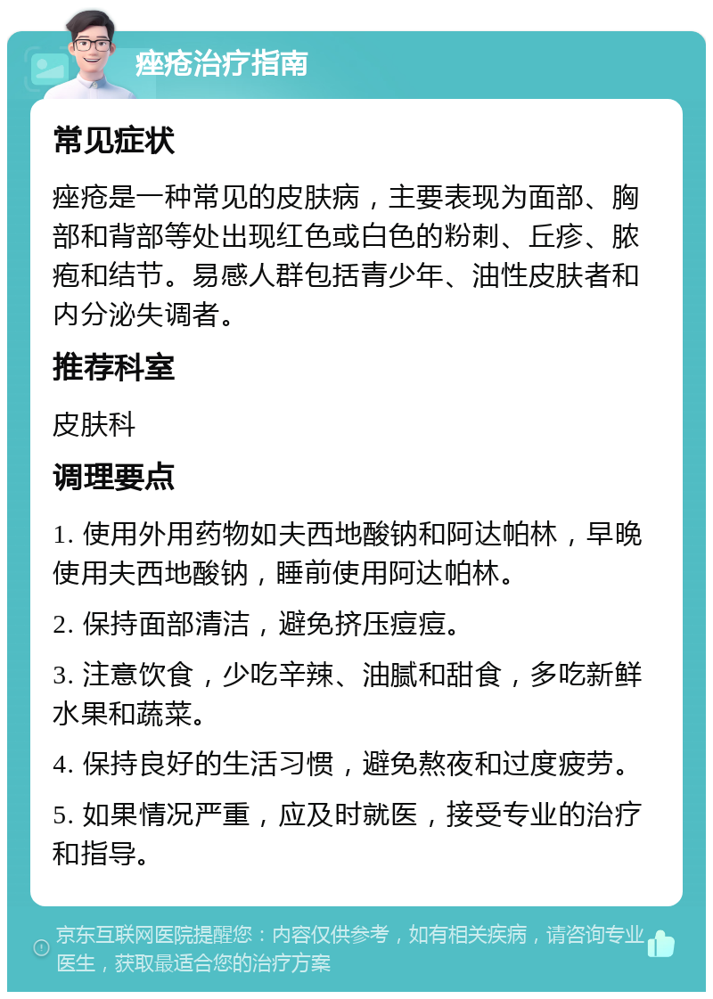 痤疮治疗指南 常见症状 痤疮是一种常见的皮肤病，主要表现为面部、胸部和背部等处出现红色或白色的粉刺、丘疹、脓疱和结节。易感人群包括青少年、油性皮肤者和内分泌失调者。 推荐科室 皮肤科 调理要点 1. 使用外用药物如夫西地酸钠和阿达帕林，早晚使用夫西地酸钠，睡前使用阿达帕林。 2. 保持面部清洁，避免挤压痘痘。 3. 注意饮食，少吃辛辣、油腻和甜食，多吃新鲜水果和蔬菜。 4. 保持良好的生活习惯，避免熬夜和过度疲劳。 5. 如果情况严重，应及时就医，接受专业的治疗和指导。