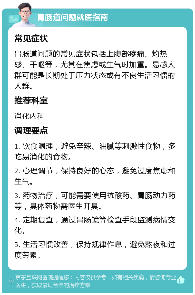 胃肠道问题就医指南 常见症状 胃肠道问题的常见症状包括上腹部疼痛、灼热感、干呕等，尤其在焦虑或生气时加重。易感人群可能是长期处于压力状态或有不良生活习惯的人群。 推荐科室 消化内科 调理要点 1. 饮食调理，避免辛辣、油腻等刺激性食物，多吃易消化的食物。 2. 心理调节，保持良好的心态，避免过度焦虑和生气。 3. 药物治疗，可能需要使用抗酸药、胃肠动力药等，具体药物需医生开具。 4. 定期复查，通过胃肠镜等检查手段监测病情变化。 5. 生活习惯改善，保持规律作息，避免熬夜和过度劳累。