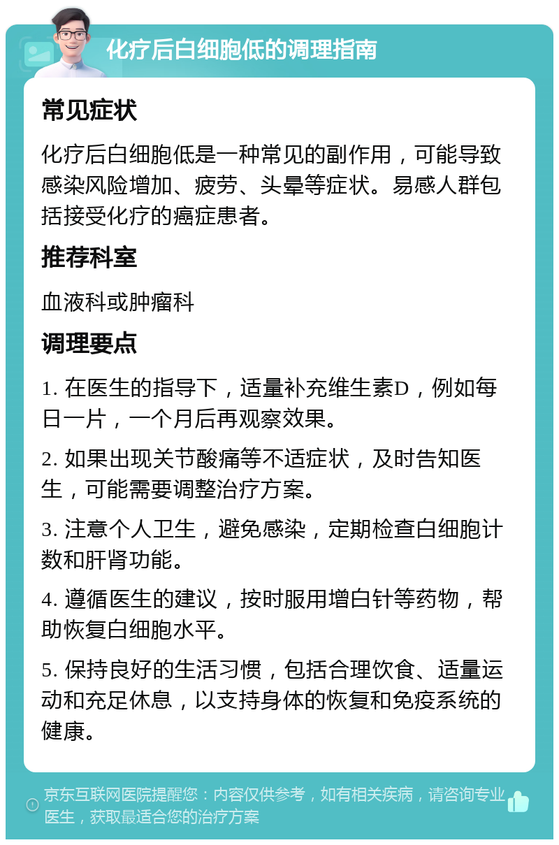 化疗后白细胞低的调理指南 常见症状 化疗后白细胞低是一种常见的副作用，可能导致感染风险增加、疲劳、头晕等症状。易感人群包括接受化疗的癌症患者。 推荐科室 血液科或肿瘤科 调理要点 1. 在医生的指导下，适量补充维生素D，例如每日一片，一个月后再观察效果。 2. 如果出现关节酸痛等不适症状，及时告知医生，可能需要调整治疗方案。 3. 注意个人卫生，避免感染，定期检查白细胞计数和肝肾功能。 4. 遵循医生的建议，按时服用增白针等药物，帮助恢复白细胞水平。 5. 保持良好的生活习惯，包括合理饮食、适量运动和充足休息，以支持身体的恢复和免疫系统的健康。