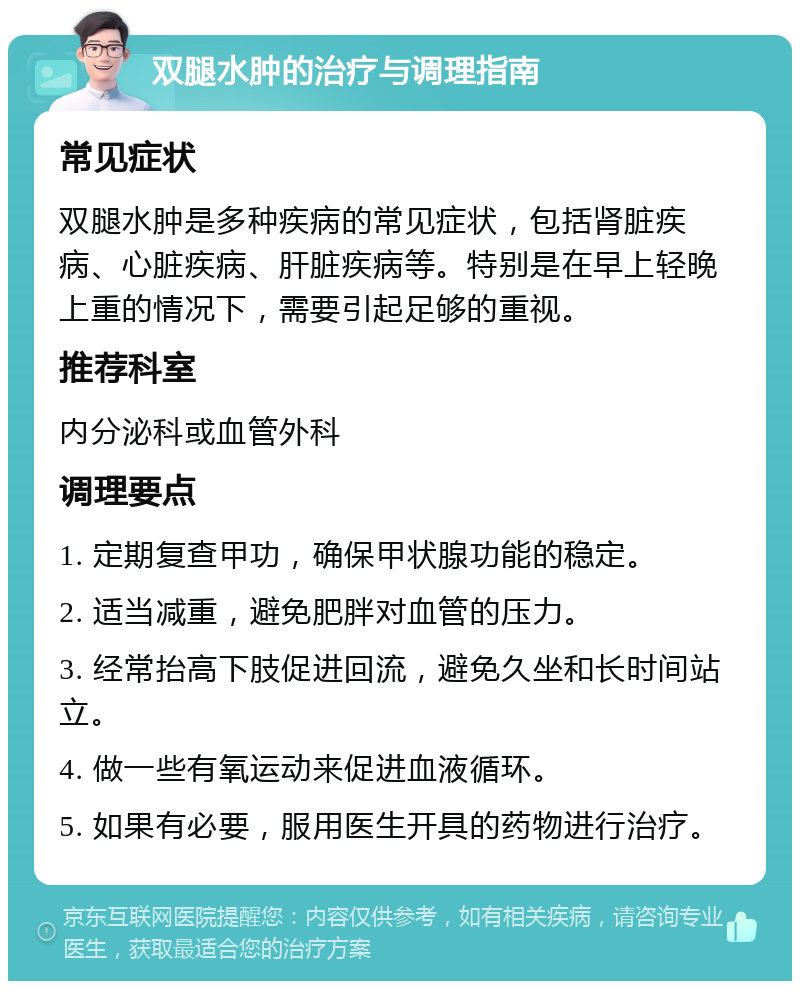 双腿水肿的治疗与调理指南 常见症状 双腿水肿是多种疾病的常见症状，包括肾脏疾病、心脏疾病、肝脏疾病等。特别是在早上轻晚上重的情况下，需要引起足够的重视。 推荐科室 内分泌科或血管外科 调理要点 1. 定期复查甲功，确保甲状腺功能的稳定。 2. 适当减重，避免肥胖对血管的压力。 3. 经常抬高下肢促进回流，避免久坐和长时间站立。 4. 做一些有氧运动来促进血液循环。 5. 如果有必要，服用医生开具的药物进行治疗。