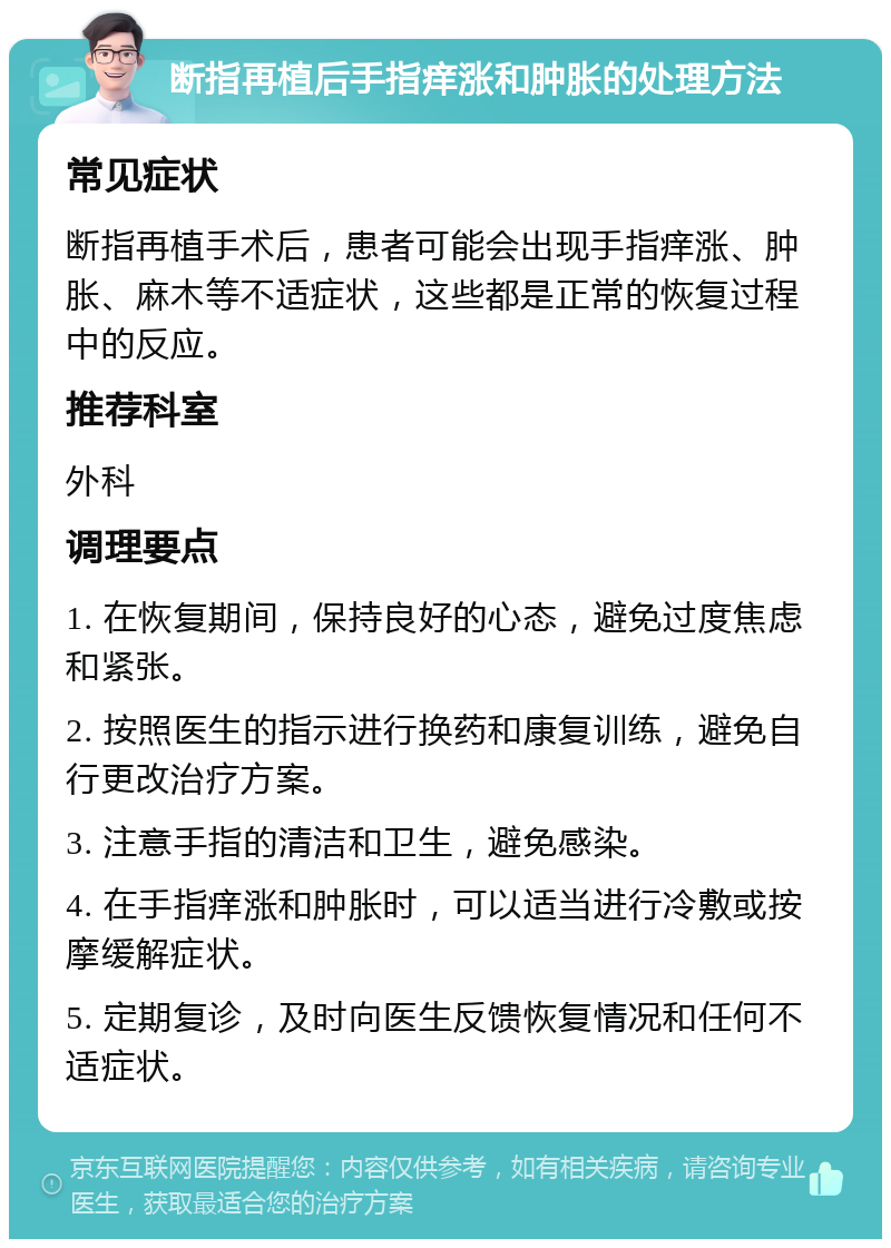 断指再植后手指痒涨和肿胀的处理方法 常见症状 断指再植手术后，患者可能会出现手指痒涨、肿胀、麻木等不适症状，这些都是正常的恢复过程中的反应。 推荐科室 外科 调理要点 1. 在恢复期间，保持良好的心态，避免过度焦虑和紧张。 2. 按照医生的指示进行换药和康复训练，避免自行更改治疗方案。 3. 注意手指的清洁和卫生，避免感染。 4. 在手指痒涨和肿胀时，可以适当进行冷敷或按摩缓解症状。 5. 定期复诊，及时向医生反馈恢复情况和任何不适症状。