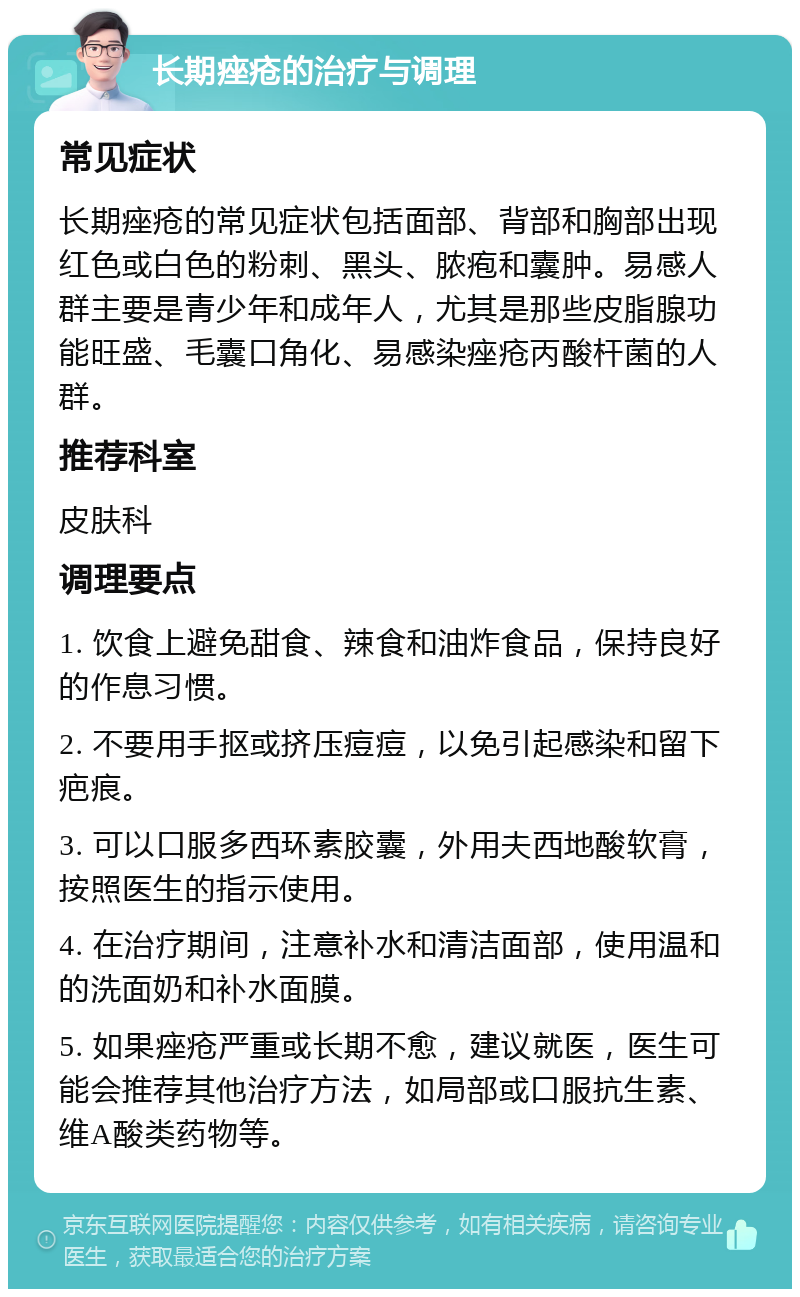 长期痤疮的治疗与调理 常见症状 长期痤疮的常见症状包括面部、背部和胸部出现红色或白色的粉刺、黑头、脓疱和囊肿。易感人群主要是青少年和成年人，尤其是那些皮脂腺功能旺盛、毛囊口角化、易感染痤疮丙酸杆菌的人群。 推荐科室 皮肤科 调理要点 1. 饮食上避免甜食、辣食和油炸食品，保持良好的作息习惯。 2. 不要用手抠或挤压痘痘，以免引起感染和留下疤痕。 3. 可以口服多西环素胶囊，外用夫西地酸软膏，按照医生的指示使用。 4. 在治疗期间，注意补水和清洁面部，使用温和的洗面奶和补水面膜。 5. 如果痤疮严重或长期不愈，建议就医，医生可能会推荐其他治疗方法，如局部或口服抗生素、维A酸类药物等。