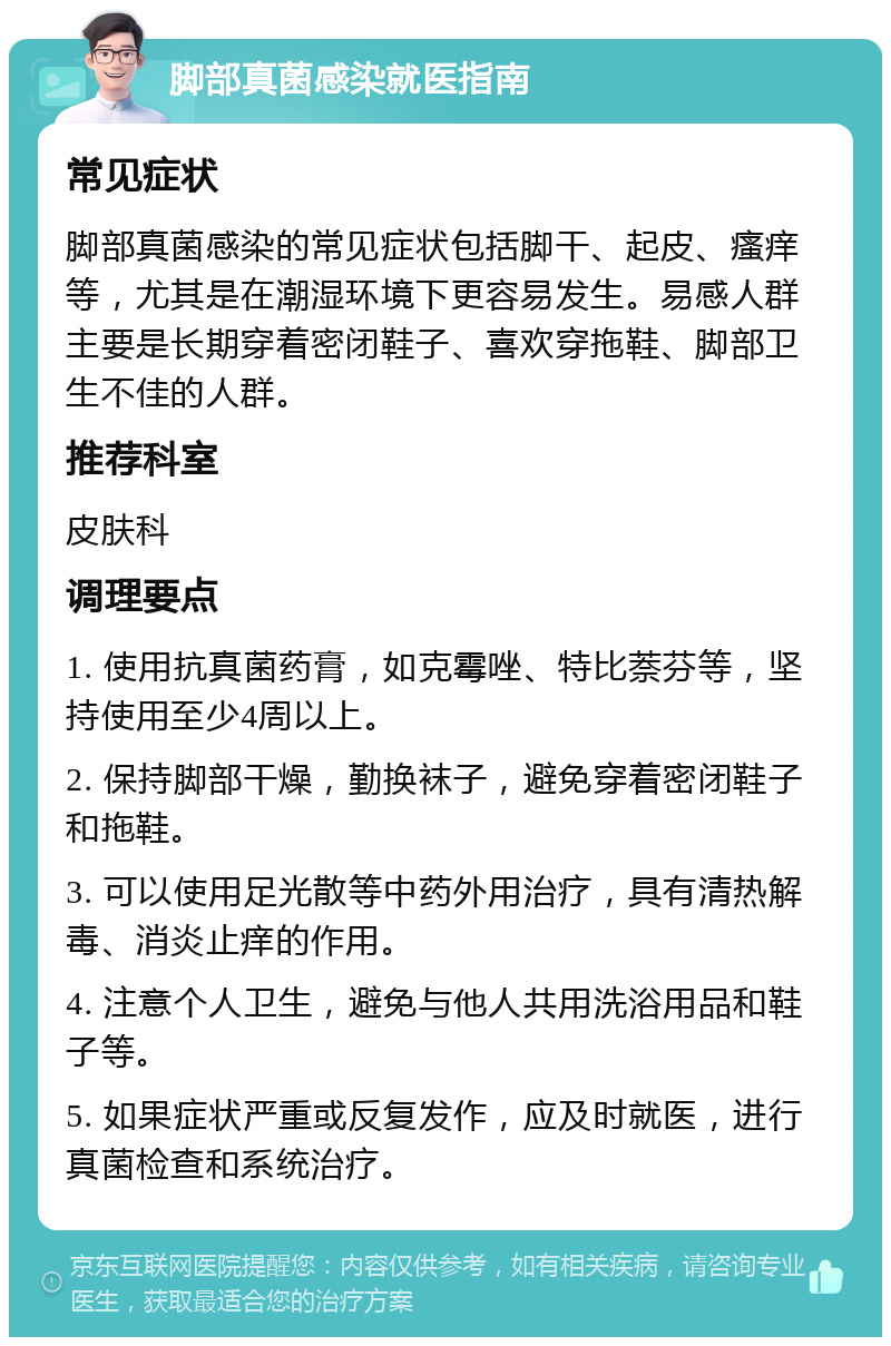 脚部真菌感染就医指南 常见症状 脚部真菌感染的常见症状包括脚干、起皮、瘙痒等，尤其是在潮湿环境下更容易发生。易感人群主要是长期穿着密闭鞋子、喜欢穿拖鞋、脚部卫生不佳的人群。 推荐科室 皮肤科 调理要点 1. 使用抗真菌药膏，如克霉唑、特比萘芬等，坚持使用至少4周以上。 2. 保持脚部干燥，勤换袜子，避免穿着密闭鞋子和拖鞋。 3. 可以使用足光散等中药外用治疗，具有清热解毒、消炎止痒的作用。 4. 注意个人卫生，避免与他人共用洗浴用品和鞋子等。 5. 如果症状严重或反复发作，应及时就医，进行真菌检查和系统治疗。