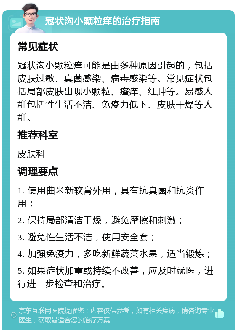 冠状沟小颗粒痒的治疗指南 常见症状 冠状沟小颗粒痒可能是由多种原因引起的，包括皮肤过敏、真菌感染、病毒感染等。常见症状包括局部皮肤出现小颗粒、瘙痒、红肿等。易感人群包括性生活不洁、免疫力低下、皮肤干燥等人群。 推荐科室 皮肤科 调理要点 1. 使用曲米新软膏外用，具有抗真菌和抗炎作用； 2. 保持局部清洁干燥，避免摩擦和刺激； 3. 避免性生活不洁，使用安全套； 4. 加强免疫力，多吃新鲜蔬菜水果，适当锻炼； 5. 如果症状加重或持续不改善，应及时就医，进行进一步检查和治疗。