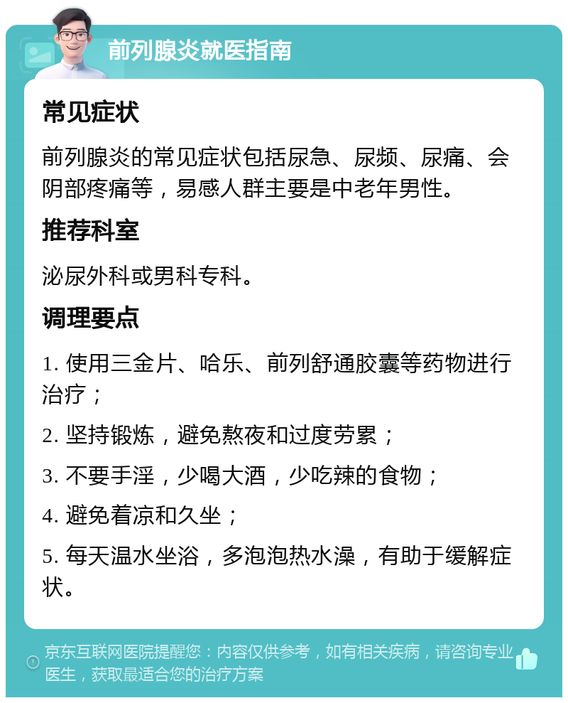 前列腺炎就医指南 常见症状 前列腺炎的常见症状包括尿急、尿频、尿痛、会阴部疼痛等，易感人群主要是中老年男性。 推荐科室 泌尿外科或男科专科。 调理要点 1. 使用三金片、哈乐、前列舒通胶囊等药物进行治疗； 2. 坚持锻炼，避免熬夜和过度劳累； 3. 不要手淫，少喝大酒，少吃辣的食物； 4. 避免着凉和久坐； 5. 每天温水坐浴，多泡泡热水澡，有助于缓解症状。