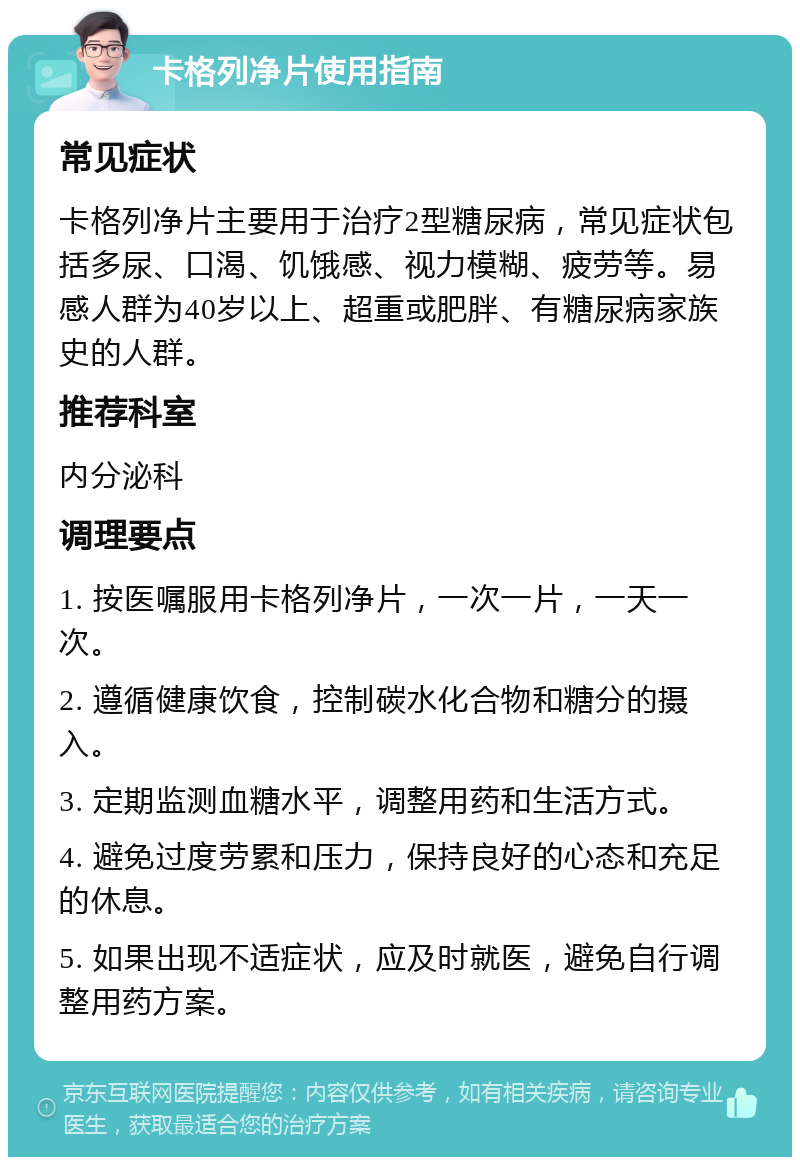 卡格列净片使用指南 常见症状 卡格列净片主要用于治疗2型糖尿病，常见症状包括多尿、口渴、饥饿感、视力模糊、疲劳等。易感人群为40岁以上、超重或肥胖、有糖尿病家族史的人群。 推荐科室 内分泌科 调理要点 1. 按医嘱服用卡格列净片，一次一片，一天一次。 2. 遵循健康饮食，控制碳水化合物和糖分的摄入。 3. 定期监测血糖水平，调整用药和生活方式。 4. 避免过度劳累和压力，保持良好的心态和充足的休息。 5. 如果出现不适症状，应及时就医，避免自行调整用药方案。