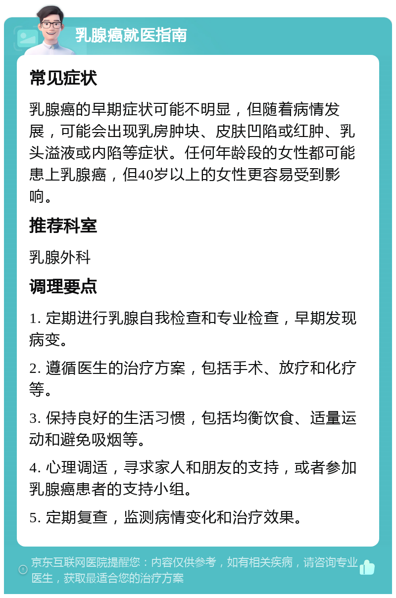 乳腺癌就医指南 常见症状 乳腺癌的早期症状可能不明显，但随着病情发展，可能会出现乳房肿块、皮肤凹陷或红肿、乳头溢液或内陷等症状。任何年龄段的女性都可能患上乳腺癌，但40岁以上的女性更容易受到影响。 推荐科室 乳腺外科 调理要点 1. 定期进行乳腺自我检查和专业检查，早期发现病变。 2. 遵循医生的治疗方案，包括手术、放疗和化疗等。 3. 保持良好的生活习惯，包括均衡饮食、适量运动和避免吸烟等。 4. 心理调适，寻求家人和朋友的支持，或者参加乳腺癌患者的支持小组。 5. 定期复查，监测病情变化和治疗效果。