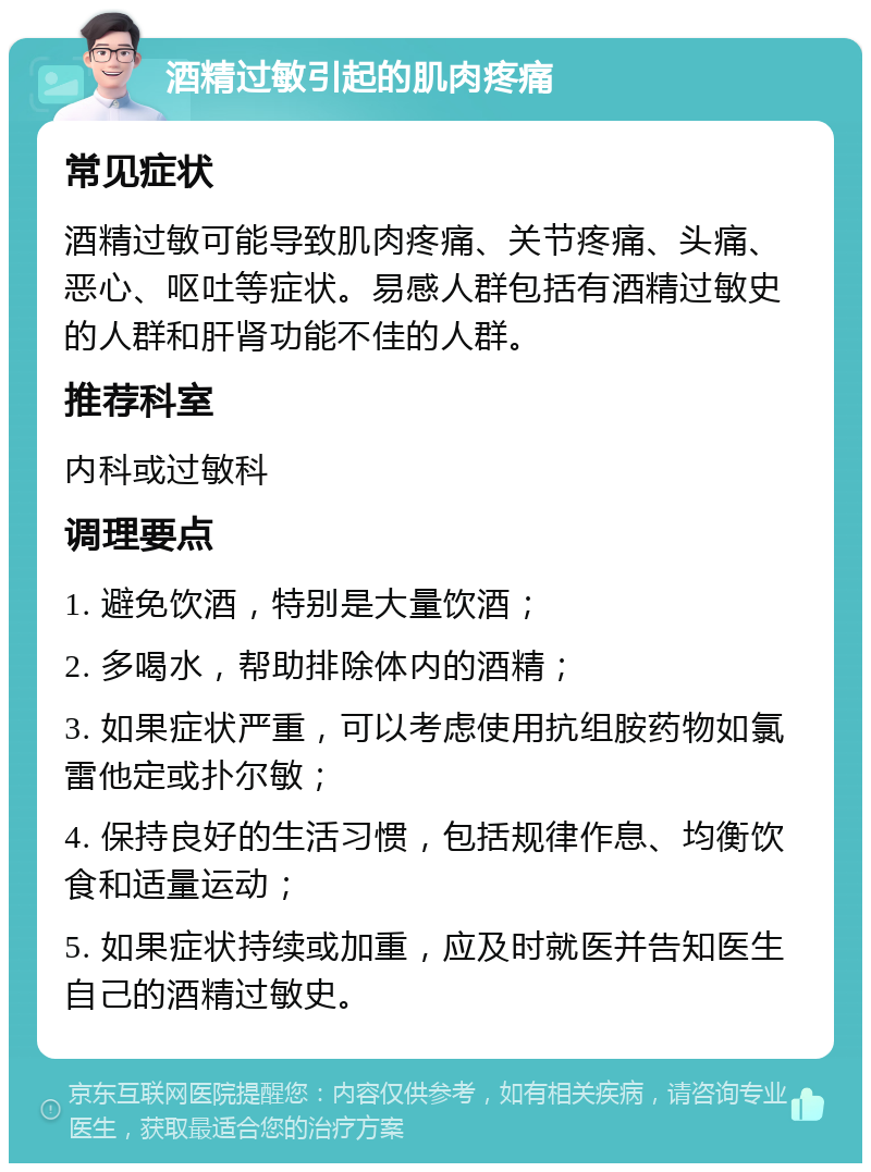 酒精过敏引起的肌肉疼痛 常见症状 酒精过敏可能导致肌肉疼痛、关节疼痛、头痛、恶心、呕吐等症状。易感人群包括有酒精过敏史的人群和肝肾功能不佳的人群。 推荐科室 内科或过敏科 调理要点 1. 避免饮酒，特别是大量饮酒； 2. 多喝水，帮助排除体内的酒精； 3. 如果症状严重，可以考虑使用抗组胺药物如氯雷他定或扑尔敏； 4. 保持良好的生活习惯，包括规律作息、均衡饮食和适量运动； 5. 如果症状持续或加重，应及时就医并告知医生自己的酒精过敏史。