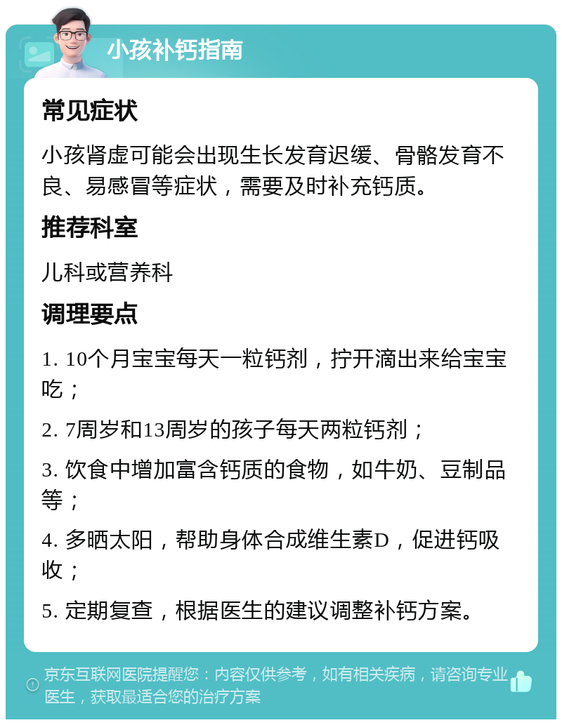 小孩补钙指南 常见症状 小孩肾虚可能会出现生长发育迟缓、骨骼发育不良、易感冒等症状，需要及时补充钙质。 推荐科室 儿科或营养科 调理要点 1. 10个月宝宝每天一粒钙剂，拧开滴出来给宝宝吃； 2. 7周岁和13周岁的孩子每天两粒钙剂； 3. 饮食中增加富含钙质的食物，如牛奶、豆制品等； 4. 多晒太阳，帮助身体合成维生素D，促进钙吸收； 5. 定期复查，根据医生的建议调整补钙方案。