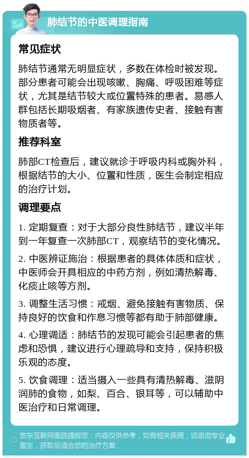 肺结节的中医调理指南 常见症状 肺结节通常无明显症状，多数在体检时被发现。部分患者可能会出现咳嗽、胸痛、呼吸困难等症状，尤其是结节较大或位置特殊的患者。易感人群包括长期吸烟者、有家族遗传史者、接触有害物质者等。 推荐科室 肺部CT检查后，建议就诊于呼吸内科或胸外科，根据结节的大小、位置和性质，医生会制定相应的治疗计划。 调理要点 1. 定期复查：对于大部分良性肺结节，建议半年到一年复查一次肺部CT，观察结节的变化情况。 2. 中医辨证施治：根据患者的具体体质和症状，中医师会开具相应的中药方剂，例如清热解毒、化痰止咳等方剂。 3. 调整生活习惯：戒烟、避免接触有害物质、保持良好的饮食和作息习惯等都有助于肺部健康。 4. 心理调适：肺结节的发现可能会引起患者的焦虑和恐惧，建议进行心理疏导和支持，保持积极乐观的态度。 5. 饮食调理：适当摄入一些具有清热解毒、滋阴润肺的食物，如梨、百合、银耳等，可以辅助中医治疗和日常调理。