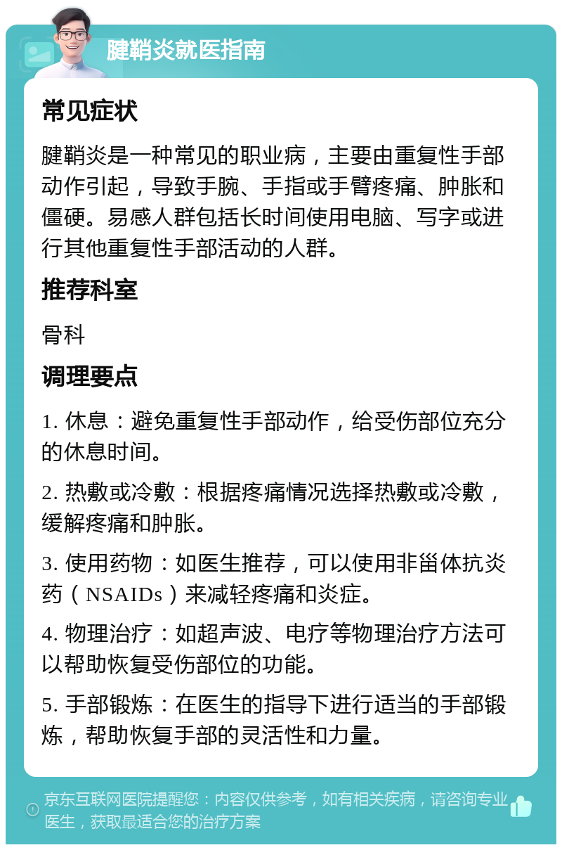 腱鞘炎就医指南 常见症状 腱鞘炎是一种常见的职业病，主要由重复性手部动作引起，导致手腕、手指或手臂疼痛、肿胀和僵硬。易感人群包括长时间使用电脑、写字或进行其他重复性手部活动的人群。 推荐科室 骨科 调理要点 1. 休息：避免重复性手部动作，给受伤部位充分的休息时间。 2. 热敷或冷敷：根据疼痛情况选择热敷或冷敷，缓解疼痛和肿胀。 3. 使用药物：如医生推荐，可以使用非甾体抗炎药（NSAIDs）来减轻疼痛和炎症。 4. 物理治疗：如超声波、电疗等物理治疗方法可以帮助恢复受伤部位的功能。 5. 手部锻炼：在医生的指导下进行适当的手部锻炼，帮助恢复手部的灵活性和力量。