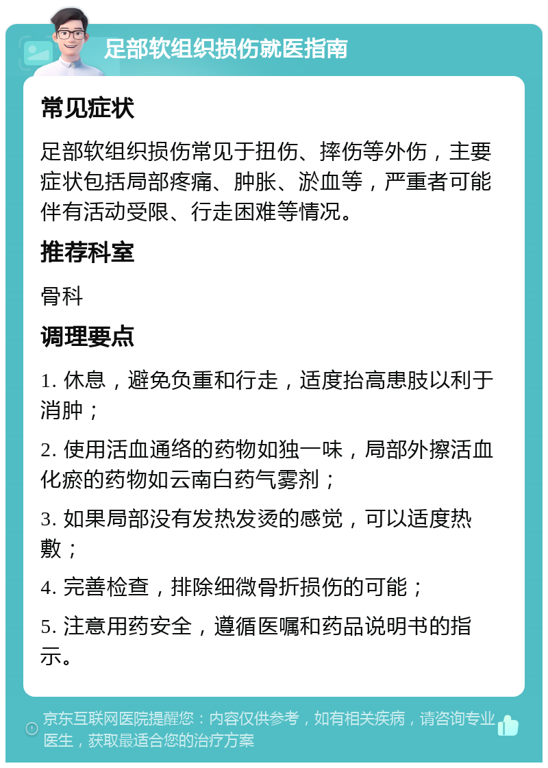 足部软组织损伤就医指南 常见症状 足部软组织损伤常见于扭伤、摔伤等外伤，主要症状包括局部疼痛、肿胀、淤血等，严重者可能伴有活动受限、行走困难等情况。 推荐科室 骨科 调理要点 1. 休息，避免负重和行走，适度抬高患肢以利于消肿； 2. 使用活血通络的药物如独一味，局部外擦活血化瘀的药物如云南白药气雾剂； 3. 如果局部没有发热发烫的感觉，可以适度热敷； 4. 完善检查，排除细微骨折损伤的可能； 5. 注意用药安全，遵循医嘱和药品说明书的指示。