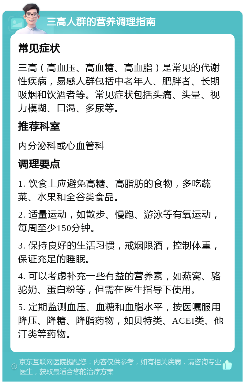 三高人群的营养调理指南 常见症状 三高（高血压、高血糖、高血脂）是常见的代谢性疾病，易感人群包括中老年人、肥胖者、长期吸烟和饮酒者等。常见症状包括头痛、头晕、视力模糊、口渴、多尿等。 推荐科室 内分泌科或心血管科 调理要点 1. 饮食上应避免高糖、高脂肪的食物，多吃蔬菜、水果和全谷类食品。 2. 适量运动，如散步、慢跑、游泳等有氧运动，每周至少150分钟。 3. 保持良好的生活习惯，戒烟限酒，控制体重，保证充足的睡眠。 4. 可以考虑补充一些有益的营养素，如燕窝、骆驼奶、蛋白粉等，但需在医生指导下使用。 5. 定期监测血压、血糖和血脂水平，按医嘱服用降压、降糖、降脂药物，如贝特类、ACEI类、他汀类等药物。