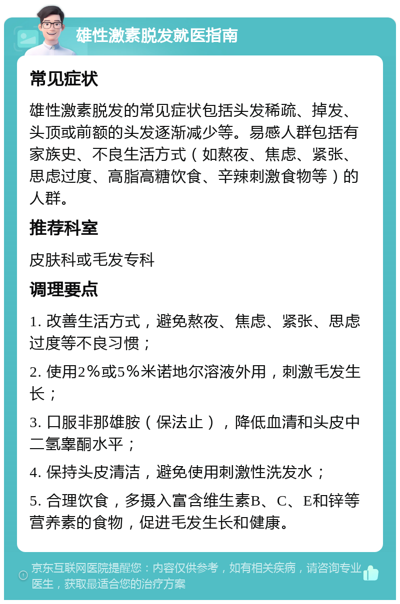 雄性激素脱发就医指南 常见症状 雄性激素脱发的常见症状包括头发稀疏、掉发、头顶或前额的头发逐渐减少等。易感人群包括有家族史、不良生活方式（如熬夜、焦虑、紧张、思虑过度、高脂高糖饮食、辛辣刺激食物等）的人群。 推荐科室 皮肤科或毛发专科 调理要点 1. 改善生活方式，避免熬夜、焦虑、紧张、思虑过度等不良习惯； 2. 使用2％或5％米诺地尔溶液外用，刺激毛发生长； 3. 口服非那雄胺（保法止），降低血清和头皮中二氢睾酮水平； 4. 保持头皮清洁，避免使用刺激性洗发水； 5. 合理饮食，多摄入富含维生素B、C、E和锌等营养素的食物，促进毛发生长和健康。