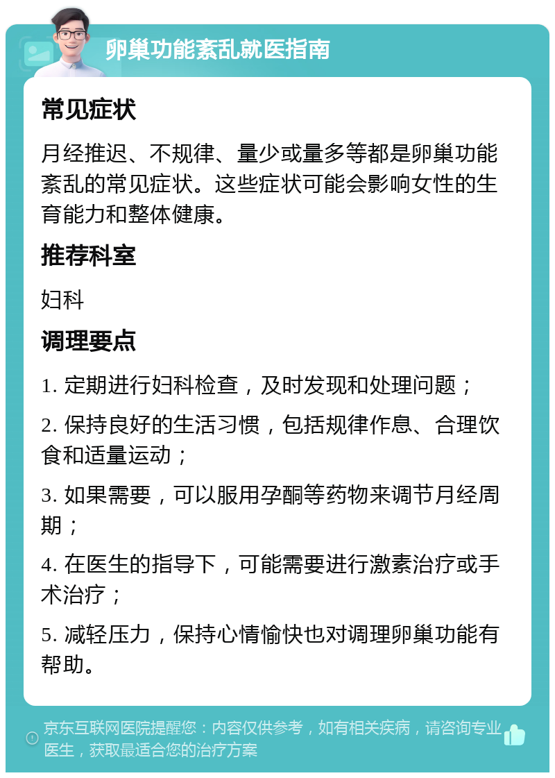 卵巢功能紊乱就医指南 常见症状 月经推迟、不规律、量少或量多等都是卵巢功能紊乱的常见症状。这些症状可能会影响女性的生育能力和整体健康。 推荐科室 妇科 调理要点 1. 定期进行妇科检查，及时发现和处理问题； 2. 保持良好的生活习惯，包括规律作息、合理饮食和适量运动； 3. 如果需要，可以服用孕酮等药物来调节月经周期； 4. 在医生的指导下，可能需要进行激素治疗或手术治疗； 5. 减轻压力，保持心情愉快也对调理卵巢功能有帮助。